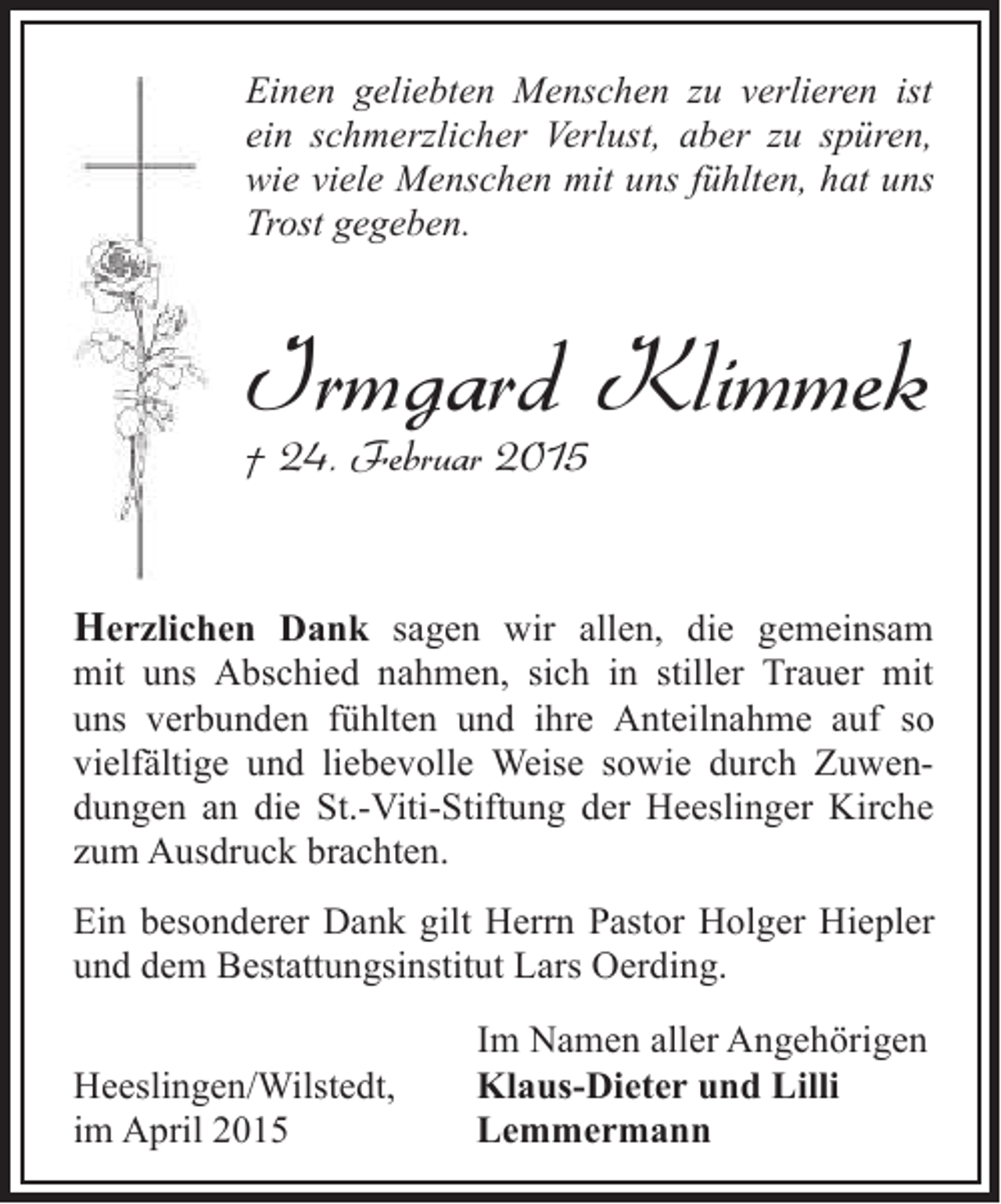 <p>Einen geliebten Menschen zu verlieren ist<br />ein schmerzlicher Verlust, aber zu spüren,<br />wie viele Menschen mit uns fühlten, hat uns<br />Trost gegeben.</p><p>Irmgard Klimmek<br />† 24. Februar 2015</p><p>Herzlichen Dank sagen wir allen, die gemeinsam<br />mit uns Abschied nahmen, sich in stiller Trauer mit<br />uns verbunden fühlten und ihre Anteilnahme auf so<br />vielfältige und liebevolle Weise sowie durch Zuwendungen an die St.-Viti-Stiftung der Heeslinger Kirche<br />zum Ausdruck brachten.<br />Ein besonderer Dank gilt Herrn Pastor Holger Hiepler<br />und dem Bestattungsinstitut Lars Oerding.<br />Heeslingen/Wilstedt,<br />im April 2015</p><p>Im Namen aller Angehörigen<br />Klaus-Dieter und Lilli<br />Lemmermann</p>