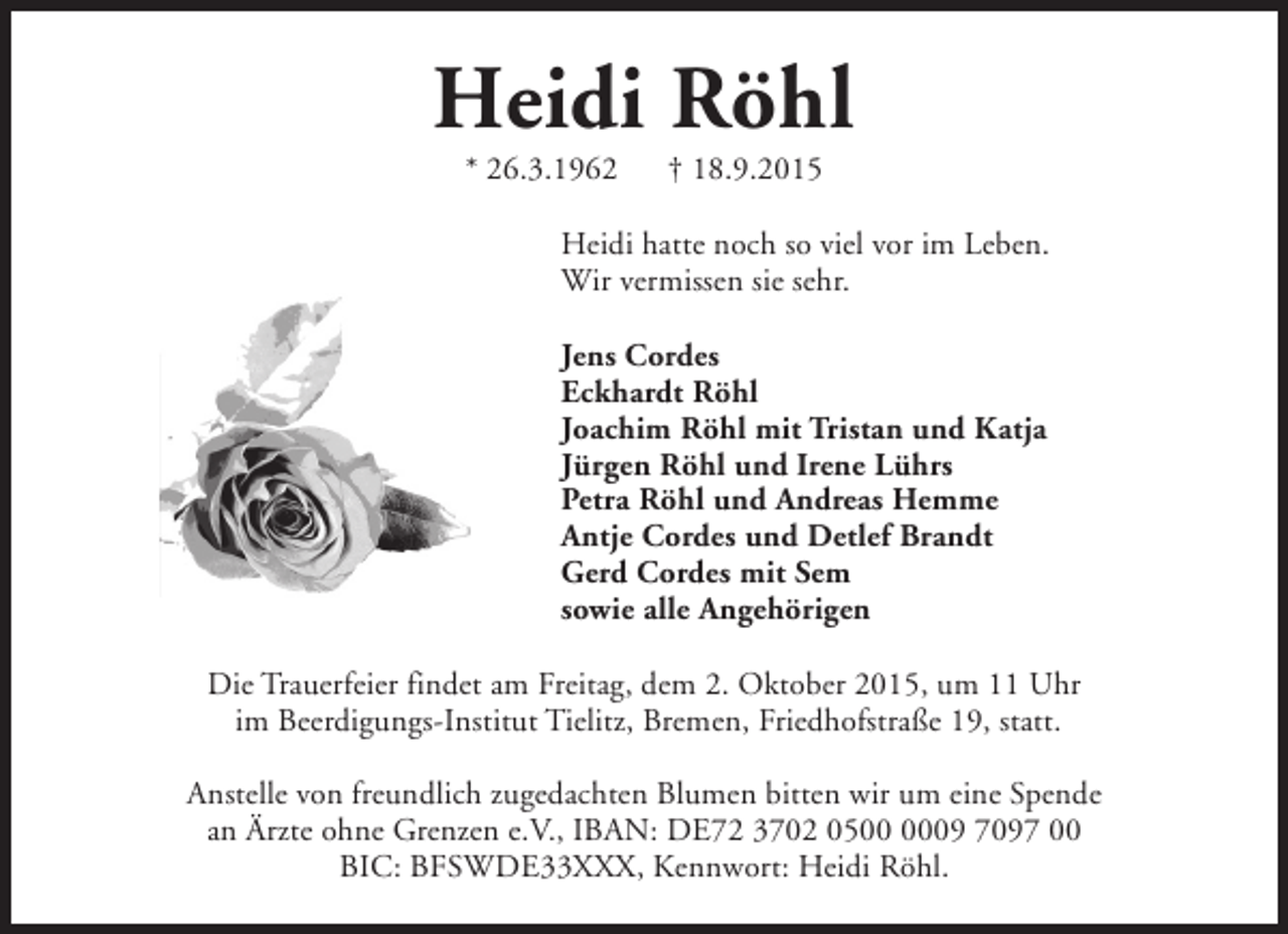 <p>Heidi Röhl<br />* 26.3.1962</p><p>† 18.9.2015</p><p>Heidi hatte noch so viel vor im Leben.<br />Wir vermissen sie sehr.<br />Jens Cordes<br />Eckhardt Röhl<br />Joachim Röhl mit Tristan und Katja<br />Jürgen Röhl und Irene Lührs<br />Petra Röhl und Andreas Hemme<br />Antje Cordes und Detlef Brandt<br />Gerd Cordes mit Sem<br />sowie alle Angehörigen<br />Die Trauerfeier findet am Freitag, dem 2. Oktober 2015, um 11 Uhr<br />im Beerdigungs-Institut Tielitz, Bremen, Friedhofstraße 19, statt.<br />Anstelle von freundlich zugedachten Blumen bitten wir um eine Spende<br />an Ärzte ohne Grenzen e.V., IBAN: DE72 3702 0509 7097 00<br />BIC: BFSWDE33XXX, Kennwort: Heidi Röhl.</p>