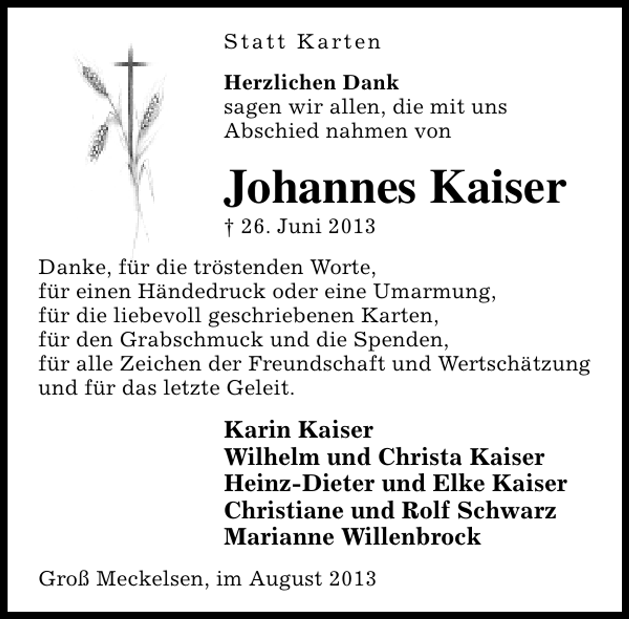 <p>S t a t t K a rt e n<br />Herzlichen Dank<br />sagen wir allen, die mit uns<br />Abschied nahmen von</p><p>Johannes Kaiser<br />† 26. Juni 2013</p><p>Danke, für die tröstenden Worte,<br />für einen Händedruck oder eine Umarmung,<br />für die liebevoll geschriebenen Karten,<br />für den Grabschmuck und die Spenden,<br />für alle Zeichen der Freundschaft und Wertschätzung<br />und für das letzte Geleit.</p><p>Karin Kaiser<br />Wilhelm und Christa Kaiser<br />Heinz-Dieter und Elke Kaiser<br />Christiane und Rolf Schwarz<br />Marianne Willenbrock<br />Groß Meckelsen, im August 2013</p>
