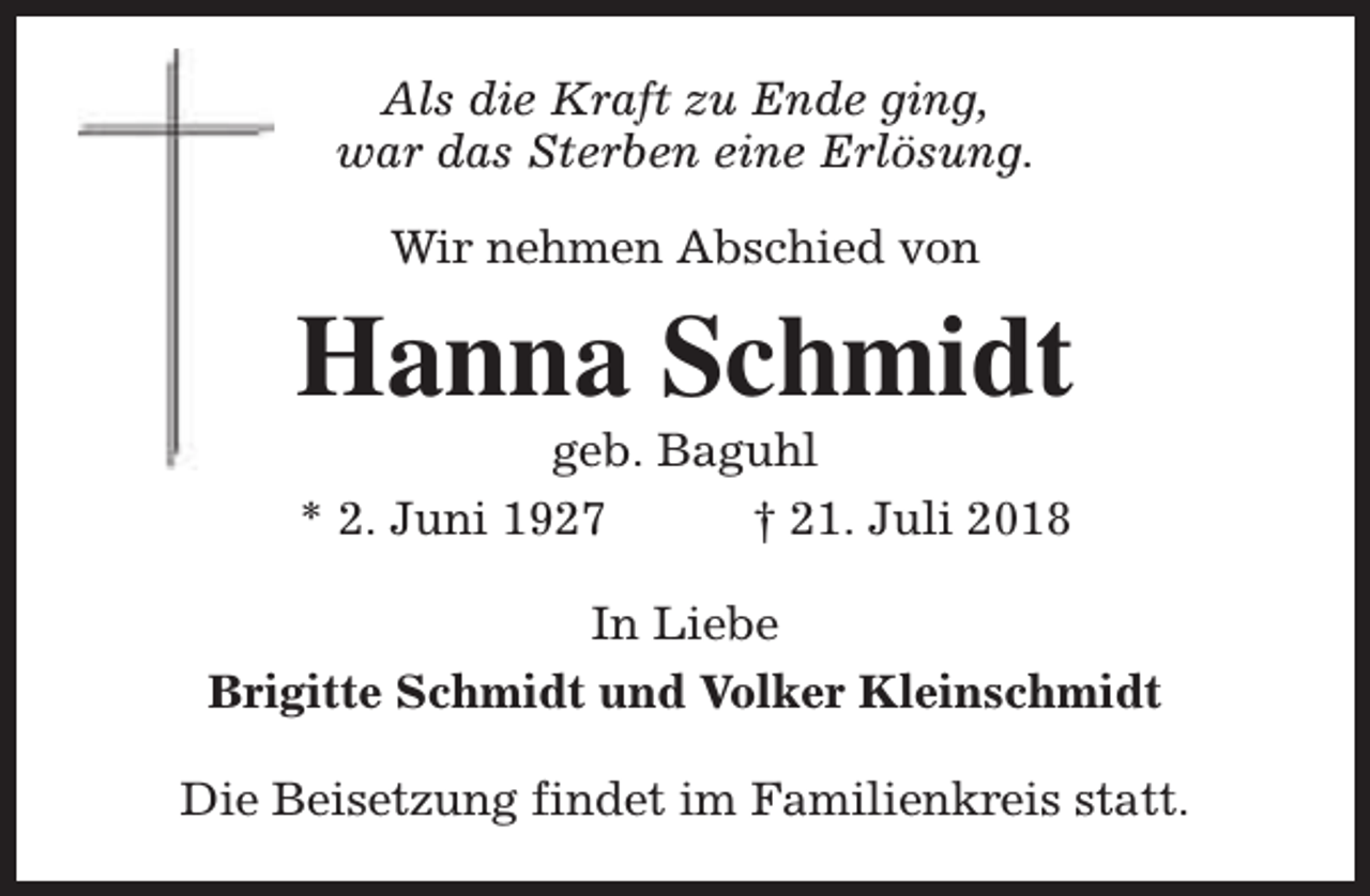 <p>Als die Kraft zu Ende ging,<br />war das Sterben eine Erlösung.<br />Wir nehmen Abschied von</p><p>Hanna Schmidt<br />geb. Baguhl<br />* 2. Juni 1927<br />† 21. Juli 2018</p><p>In Liebe<br />Brigitte Schmidt und Volker Kleinschmidt<br />Die Beisetzung findet im Familienkreis statt.</p>