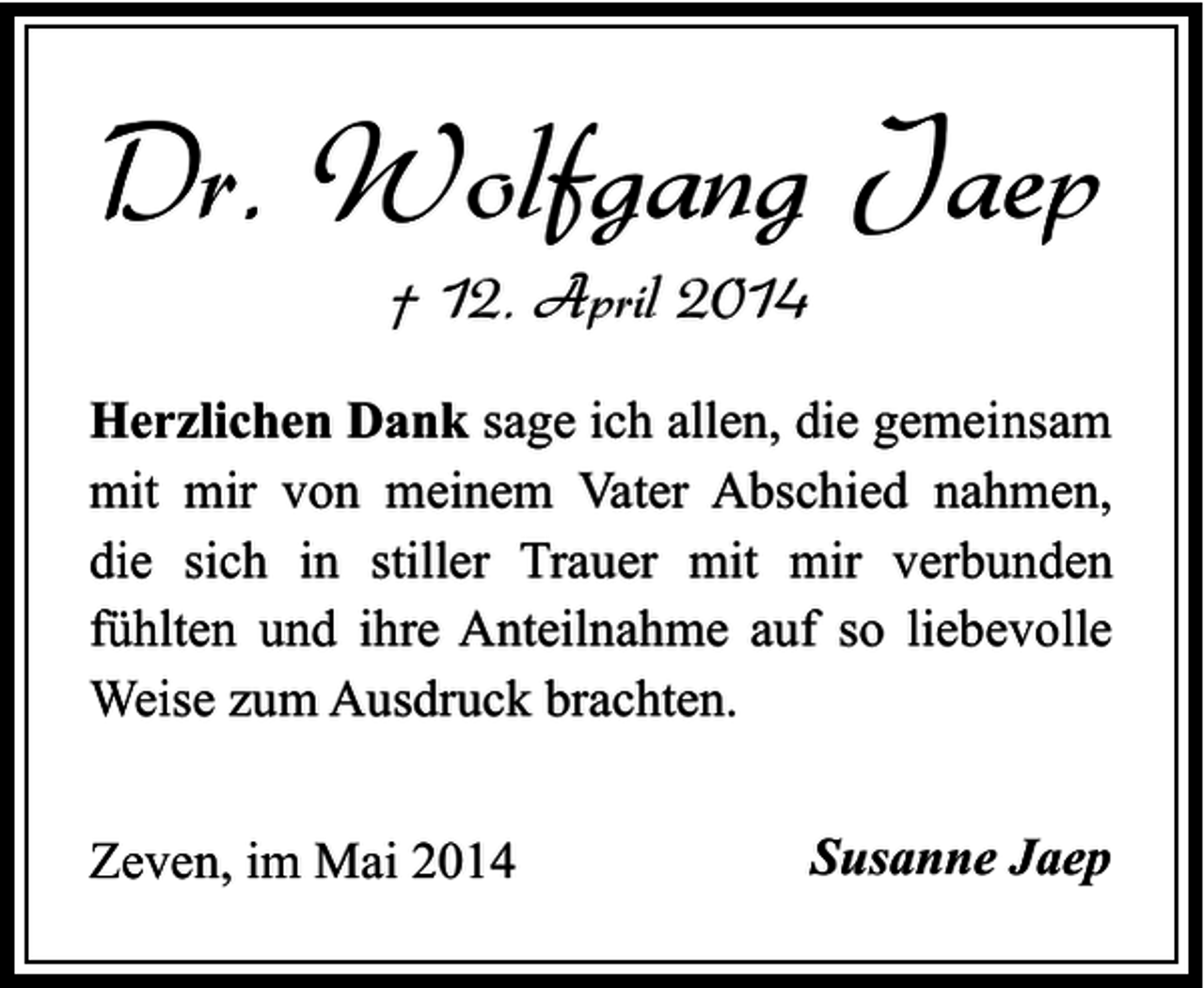 <p>Dr. Wolfgang Jaep<br />† 12. April 2014</p><p>Herzlichen Dank sage ich allen, die gemeinsam<br />mit mir von meinem Vater Abschied nahmen,<br />die sich in stiller Trauer mit mir verbunden<br />fühlten und ihre Anteilnahme auf so liebevolle<br />Weise zum Ausdruck brachten.<br />Zeven, im Mai 2014</p><p>Susanne Jaep</p>