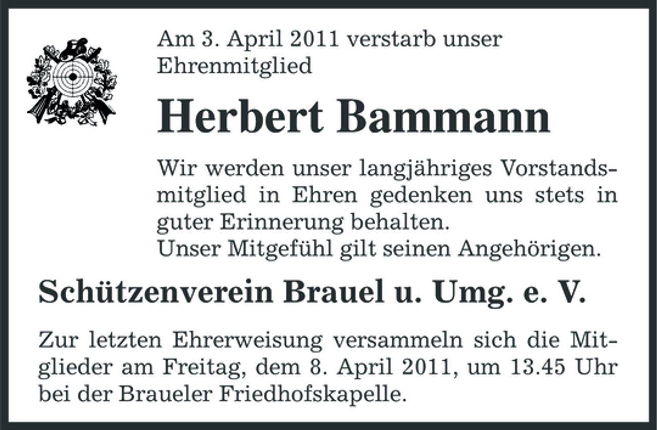 <p>Am 3. April 2011 verstarb unser Ehrenmitglied</p><p>Herbert Bammann<br />Wir werden unser langjähriges Vorstandsmitglied in Ehren gedenken uns stets in guter Erinnerung behalten. Unser Mitgefühl gilt seinen Angehörigen.</p><p>Schützenverein Brauel u. Umg. e. V.<br />Zur letzten Ehrerweisung versammeln sich die Mitglieder am Freitag, dem 8. April 2011, um 13.45 Uhr bei der Braueler Friedhofskapelle.</p>
