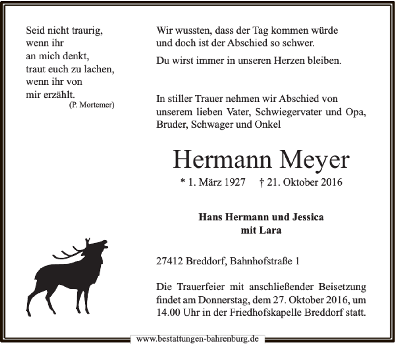 <p>Seid nicht traurig,<br />wenn ihr<br />an mich denkt,<br />traut euch zu lachen,<br />wenn ihr von<br />mir erzählt.</p><p>(P. Mortemer)</p><p>Wir wussten, dass der Tag kommen würde<br />und doch ist der Abschied so schwer.<br />Du wirst immer in unseren Herzen bleiben.<br />In stiller Trauer nehmen wir Abschied von<br />unserem lieben Vater, Schwiegervater und Opa,<br />Bruder, Schwager und Onkel</p><p>Hermann Meyer<br />* 1. März 1927</p><p>† 21. Oktober 2016</p><p>Hans Hermann und Jessica<br />mit Lara<br />27412 Breddorf, Bahnhofstraße 1<br />Die Trauerfeier mit anschließender Beisetzung<br />ﬁndet am Donnerstag, dem 27. Oktober 2016, um<br />14.00 Uhr in der Friedhofskapelle Breddorf statt.<br />www.bestattungen-bahrenburg.de</p>