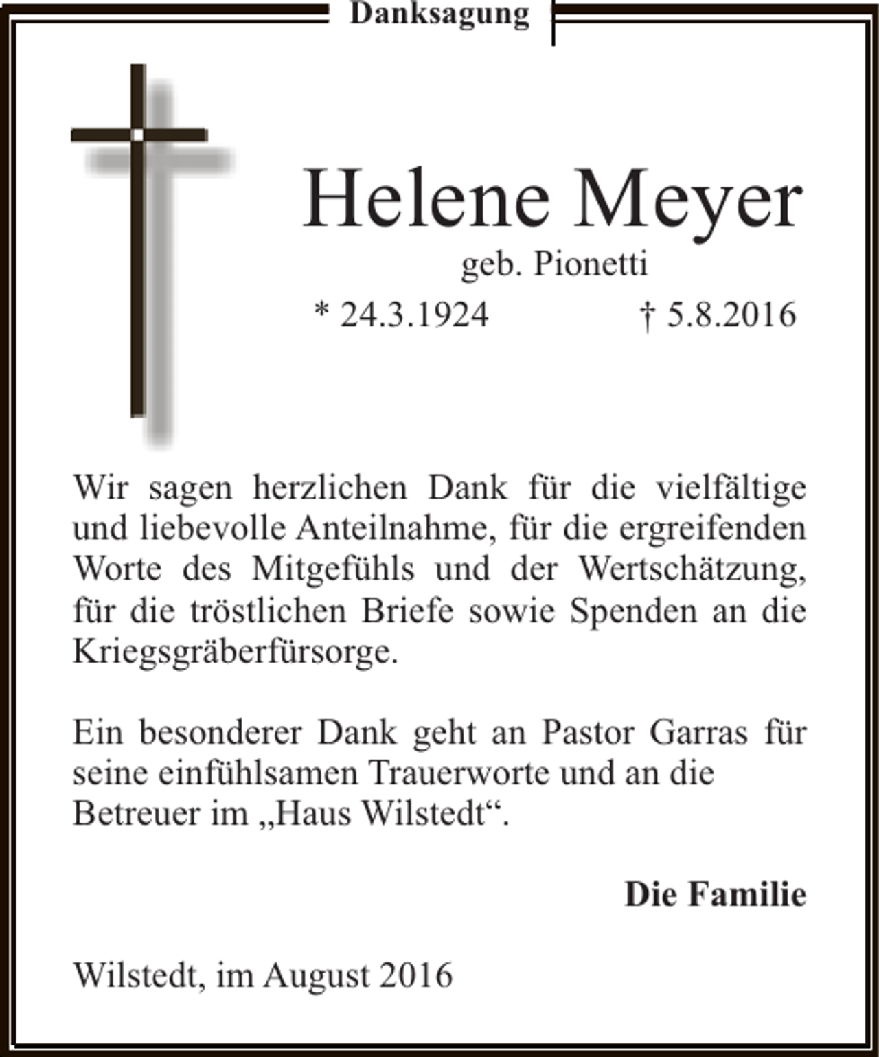 <p>Danksagung</p><p>Helene Meyer<br />geb. Pionetti<br />* 24.3.1924<br />† 5.8.2016</p><p>Wir sagen herzlichen Dank für die vielfältige<br />und liebevolle Anteilnahme, für die ergreifenden<br />Worte des Mitgefühls und der Wertschätzung,<br />für die tröstlichen Briefe sowie Spenden an die<br />Kriegsgräberfürsorge.<br />Ein besonderer Dank geht an Pastor Garras für<br />seine einfühlsamen Trauerworte und an die<br />Betreuer im „Haus Wilstedt“.<br />Die Familie<br />Wilstedt, im August 2016</p>