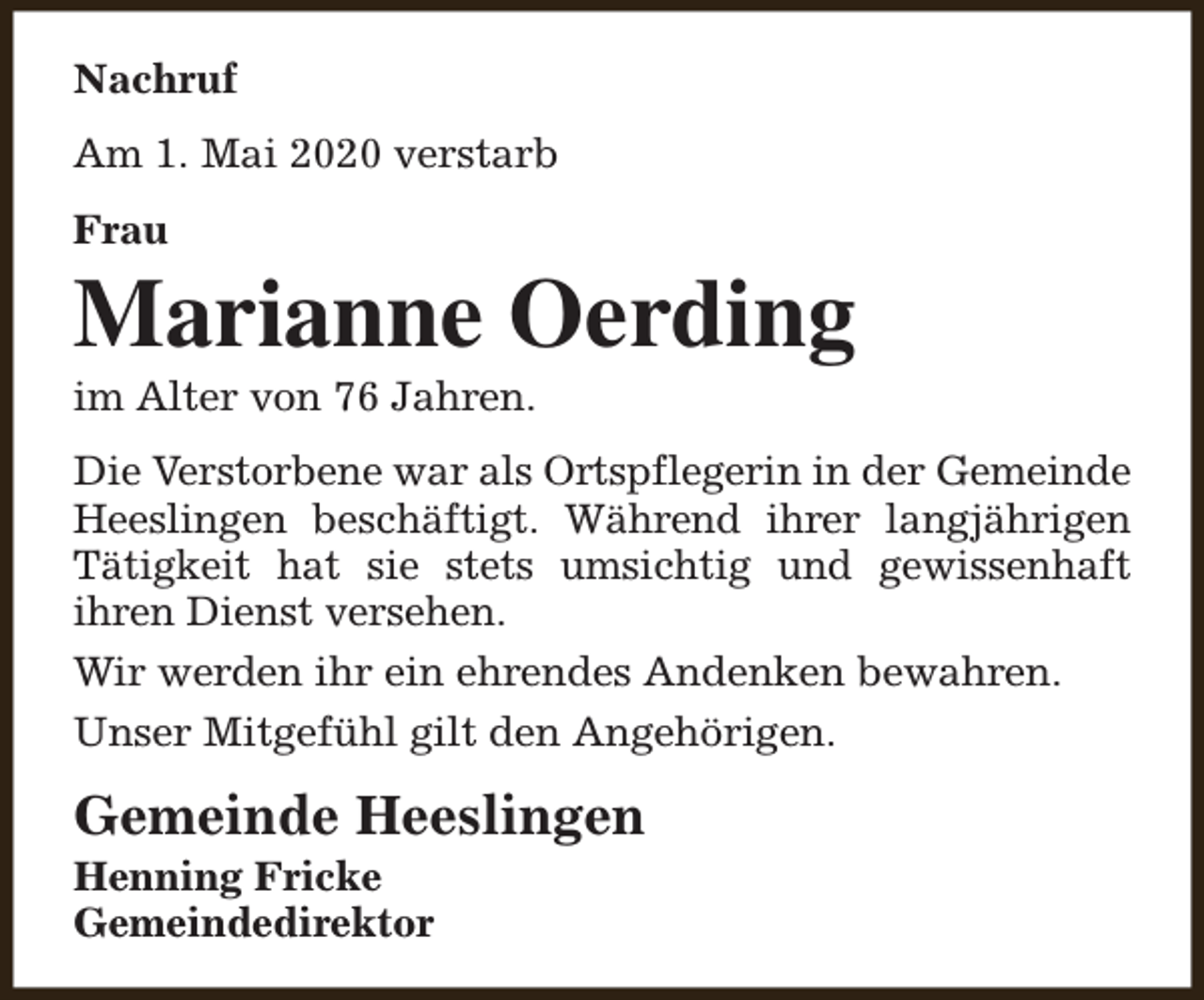 <p>Nachruf<br />Am 1. Mai 2020 verstarb<br />Frau</p><p>Marianne Oerding<br />im Alter von 76 Jahren.</p><p>Die Verstorbene war als Ortspflegerin in der Gemeinde<br />Heeslingen beschäftigt. Während ihrer langjährigen<br />Tätigkeit hat sie stets umsichtig und gewissenhaft<br />ihren Dienst versehen.<br />Wir werden ihr ein ehrendes Andenken bewahren.<br />Unser Mitgefühl gilt den Angehörigen.</p><p>Gemeinde Heeslingen</p><p>Henning Fricke<br />Gemeindedirektor</p>
