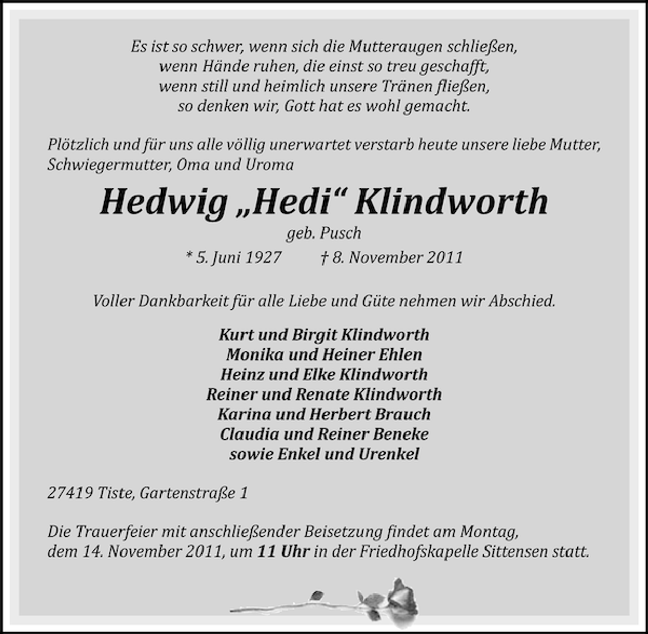 <p>Es ist so schwer, wenn sich die Mutteraugen schließen,<br />wenn Hände ruhen, die einst so treu geschafft,<br />wenn still und heimlich unsere Tränen ϔließen,<br />so denken wir, Gott hat es wohl gemacht.<br />Plötzlich und für uns alle völlig unerwartet verstarb heute unsere liebe Mutter,<br />Schwiegermutter, Oma und Uroma</p><p>Hedwig „Hedi“ Klindworth<br />geb. Pusch<br />* 5. Juni 1927<br />† 8. November 2011<br />Voller Dankbarkeit für alle Liebe und Güte nehmen wir Abschied.<br />Kurt und Birgit Klindworth<br />Monika und Heiner Ehlen<br />Heinz und Elke Klindworth<br />Reiner und Renate Klindworth<br />Karina und Herbert Brauch<br />Claudia und Reiner Beneke<br />sowie Enkel und Urenkel<br />27419 Tiste, Gartenstraße 1<br />Die Trauerfeier mit anschließender Beisetzung ϔindet am Montag,<br />dem 14. November 2011, um 11 Uhr in der Friedhofskapelle Sittensen statt.</p>