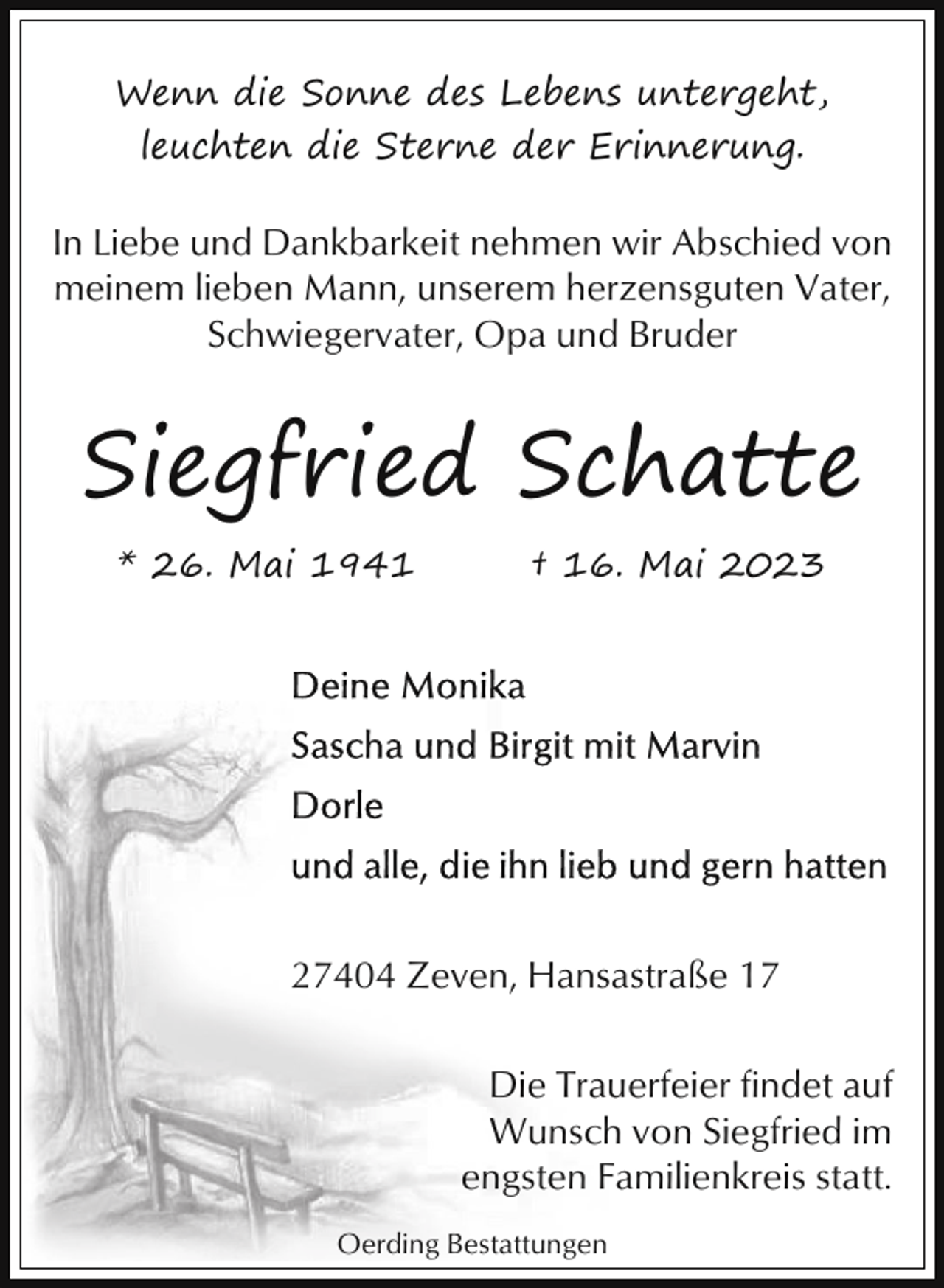 <p>Wenn die Sonne des Lebens untergeht,<br />leuchten die Sterne der Erinnerung.</p><p>In Liebe und Dankbarkeit nehmen wir Abschied von<br />meinem lieben Mann, unserem herzensguten Vater,<br />Schwiegervater, Opa und Bruder</p><p>Siegfried Schatte<br />* 26. Mai 1941</p><p>† 16. Mai 2023</p><p>27404 Zeven, Hansastraße 17<br />Die Trauerfeier findet auf<br />Wunsch von Siegfried im<br />engsten Familienkreis statt.<br />Oerding Bestattungen</p>