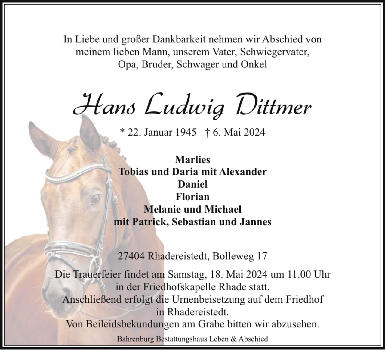 <p>In Liebe und großer Dankbarkeit nehmen wir Abschied von<br />meinem lieben Mann, unserem Vater, Schwiegervater,<br />Opa, Bruder, Schwager und Onkel</p><p>Hans Ludwig Dittmer<br />* 22. Januar 1945 † 6. Mai 2024<br />Marlies<br />Tobias und Daria mit Alexander<br />Daniel<br />Florian<br />Melanie und Michael<br />mit Patrick, Sebastian und Jannes<br />27404 Rhadereistedt, Bolleweg 17<br />Die Trauerfeier findet am Samstag, 18. Mai 2024 um 11.00 Uhr<br />in der Friedhofskapelle Rhade statt.<br />Anschließend erfolgt die Urnenbeisetzung auf dem Friedhof<br />in Rhadereistedt.<br />Von Beileidsbekundungen am Grabe bitten wir abzusehen.<br />Bahrenburg Bestattungshaus Leben &amp; Abschied</p>