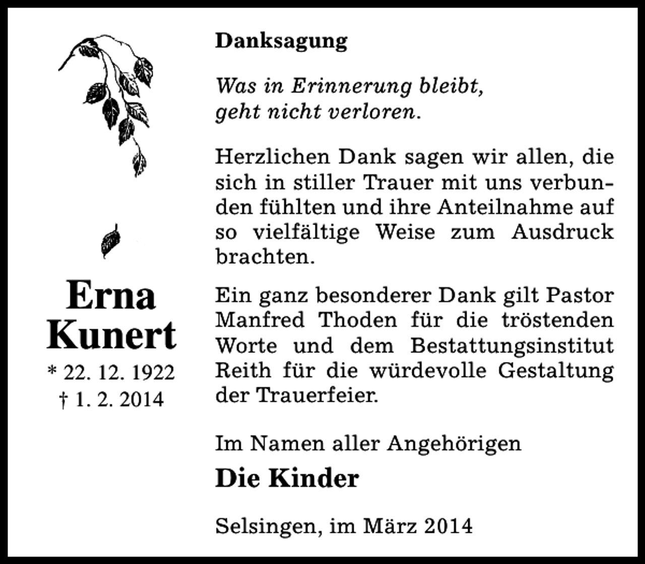 <p>Danksagung<br />Was in Erinnerung bleibt,<br />geht nicht verloren.</p><p>Erna<br />Kunert<br />* 22. 12. 1922<br />† 1. 2. 2014</p><p>Herzlichen Dank sagen wir allen, die<br />sich in stiller Trauer mit uns verbunden fühlten und ihre Anteilnahme auf<br />so vielfältige Weise zum Ausdruck<br />brachten.<br />Ein ganz besonderer Dank gilt Pastor<br />Manfred Thoden für die tröstenden<br />Worte und dem Bestattungsinstitut<br />Reith für die würdevolle Gestaltung<br />der Trauerfeier.<br />Im Namen aller Angehörigen</p><p>Die Kinder<br />Selsingen, im März 2014</p>