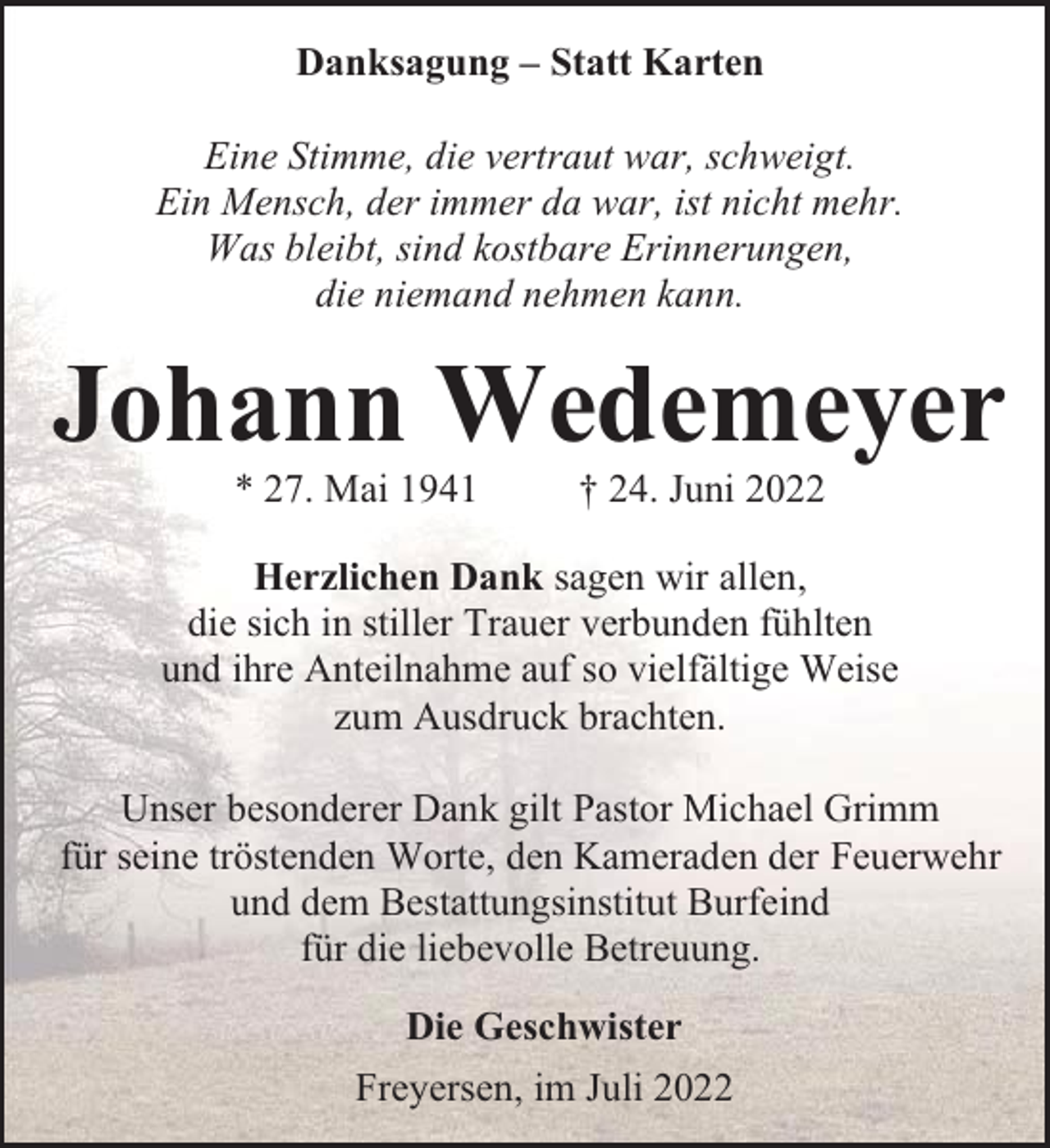<p>Danksagung – Statt Karten<br />Eine Stimme, die vertraut war, schweigt.<br />Ein Mensch, der immer da war, ist nicht mehr.<br />Was bleibt, sind kostbare Erinnerungen,<br />die niemand nehmen kann.</p><p>Johann Wedemeyer<br />* 27. Mai 1941</p><p>† 24. Juni 2022</p><p>Herzlichen Dank sagen wir allen,<br />die sich in stiller Trauer verbunden fühlten<br />und ihre Anteilnahme auf so vielfältige Weise<br />zum Ausdruck brachten.<br />Unser besonderer Dank gilt Pastor Michael Grimm<br />für seine tröstenden Worte, den Kameraden der Feuerwehr<br />und dem Bestattungsinstitut Burfeind<br />für die liebevolle Betreuung.<br />Die Geschwister<br />Freyersen, im Juli 2022</p>