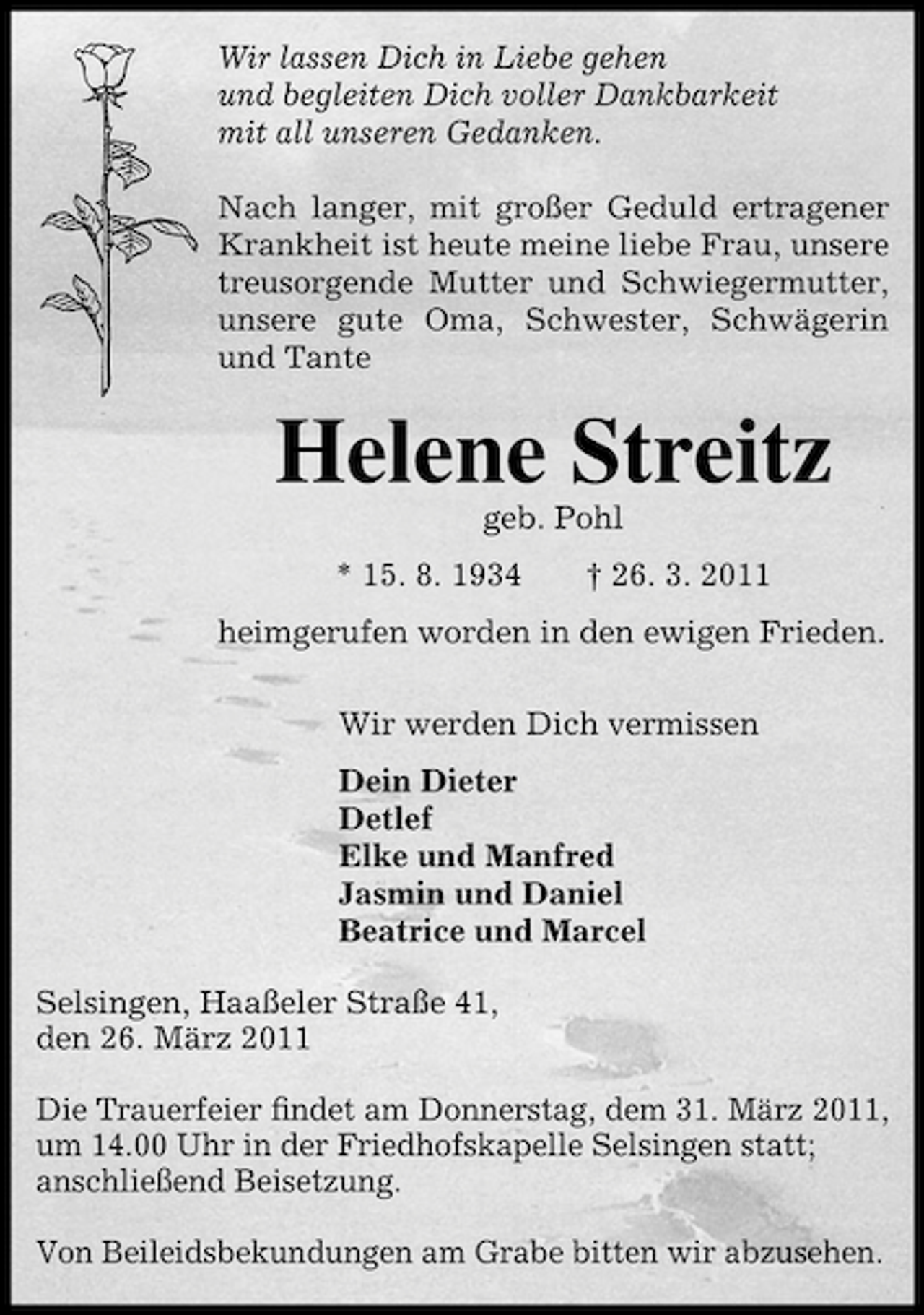 <p>Wir lassen Dich in Liebe gehen und begleiten Dich voller Dankbarkeit mit all unseren Gedanken. Nach langer, mit großer Geduld ertragener Krankheit ist heute meine liebe Frau, unsere treusorgende Mutter und Schwiegermutter, unsere gute Oma, Schwester, Schwägerin und Tante</p><p>Helene Streitz<br />geb. Pohl * 15. 8. 1934 † 26. 3. 2011 heimgerufen worden in den ewigen Frieden. Wir werden Dich vermissen Dein Dieter Detlef Elke und Manfred Jasmin und Daniel Beatrice und Marcel Selsingen, Haaßeler Straße 41, den 26. März 2011 Die Trauerfeier ﬁndet am Donnerstag, dem 31. März 2011, um 14.00 Uhr in der Friedhofskapelle Selsingen statt; anschließend Beisetzung. Von Beileidsbekundungen am Grabe bitten wir abzusehen.</p>