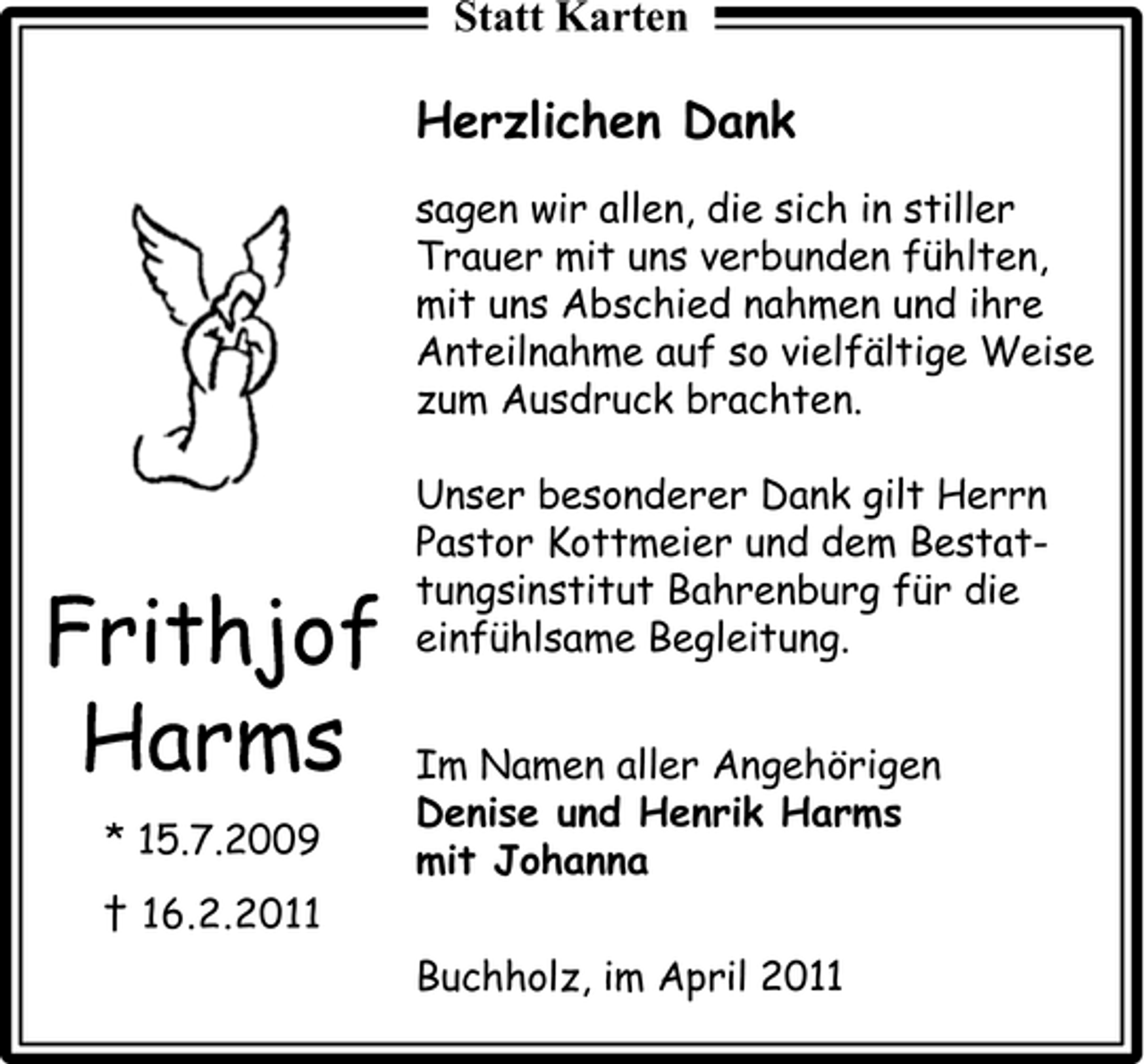 <p>Statt Karten</p><p>Herzlichen Dank<br />sagen wir allen, die sich in stiller Trauer mit uns verbunden fühlten, mit uns Abschied nahmen und ihre Anteilnahme auf so vielfältige Weise zum Ausdruck brachten. Unser besonderer Dank gilt Herrn Pastor Kottmeier und dem Bestattungsinstitut Bahrenburg für die einfühlsame Begleitung. Im Namen aller Angehörigen Denise und Henrik Harms mit Johanna Buchholz, im April 2011</p><p>Frithjof Harms<br />* 15.7.2009 † 16.2.2011</p>
