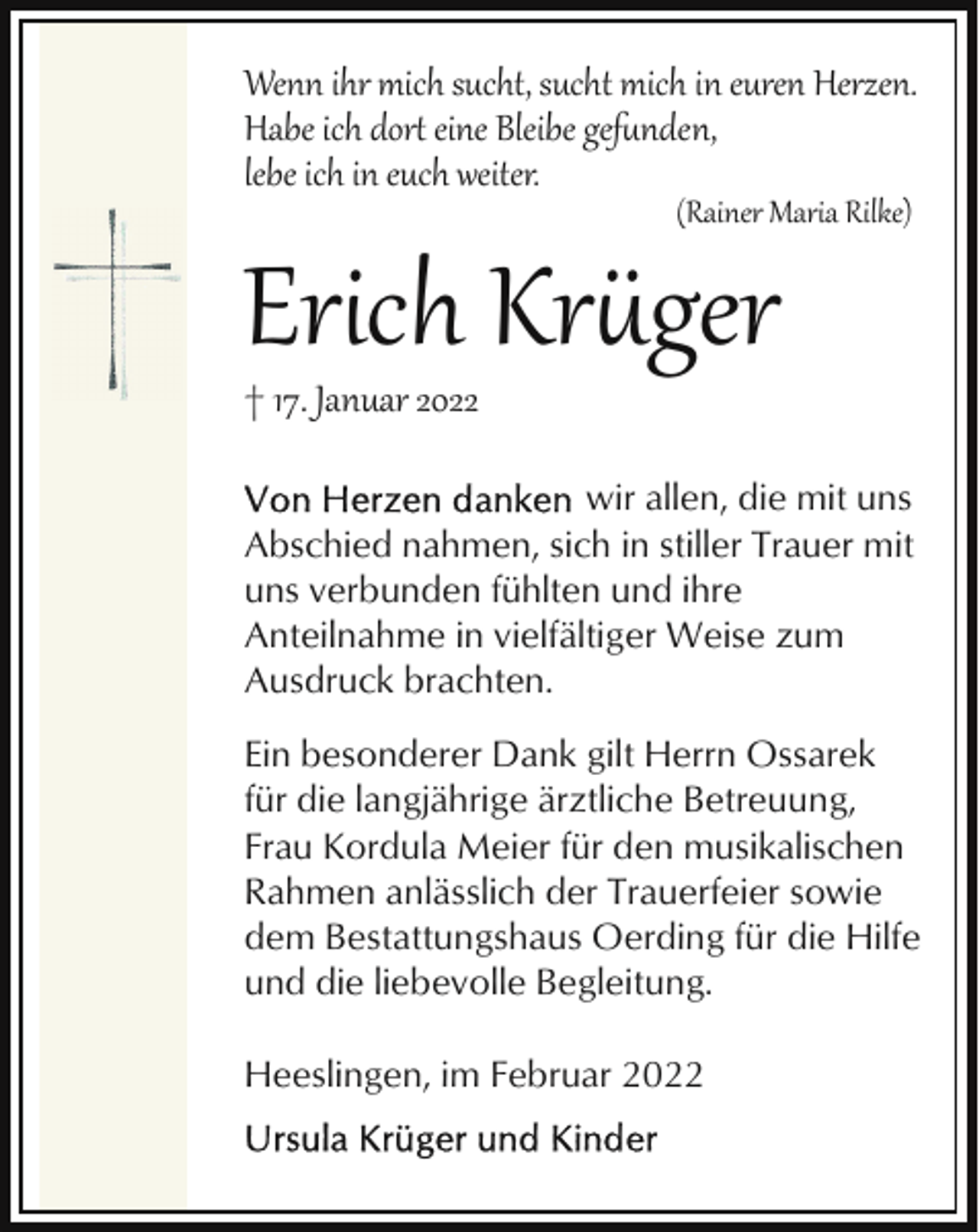 <p>Wenn ihr mich sucht, sucht mich in euren Herzen.<br />Habe ich dor eine Bleibe gef#nden,<br />lebe ich in euch weiter.<br />(Rainer Maria Rilke)</p><p>Erich Kr�ger</p><p>† 17. Januar 2022</p><p>wir allen, die mit uns<br />Abschied nahmen, sich in stiller Trauer mit<br />uns verbunden fühlten und ihre<br />Anteilnahme in vielfältiger Weise zum<br />Ausdruck brachten.<br />Ein besonderer Dank gilt Herrn Ossarek<br />für die langjährige ärztliche Betreuung,<br />Frau Kordula Meier für den musikalischen<br />Rahmen anlässlich der Trauerfeier sowie<br />dem Bestattungshaus Oerding für die Hilfe<br />und die liebevolle Begleitung.<br />Heeslingen, im Februar 2022</p>