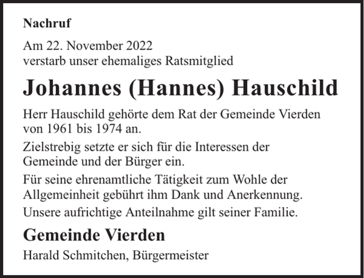 <p>Nachruf<br />Am 22. November 2022<br />verstarb unser ehemaliges Ratsmitglied</p><p>Johannes (Hannes) Hauschild<br />Herr Hauschild gehörte dem Rat der Gemeinde Vierden<br />von 1961 bis 1974 an.<br />Zielstrebig setzte er sich für die Interessen der<br />Gemeinde und der Bürger ein.<br />Für seine ehrenamtliche Tätigkeit zum Wohle der<br />Allgemeinheit gebührt ihm Dank und Anerkennung.<br />Unsere aufrichtige Anteilnahme gilt seiner Familie.</p><p>Gemeinde Vierden</p><p>Harald Schmitchen, Bürgermeister</p>