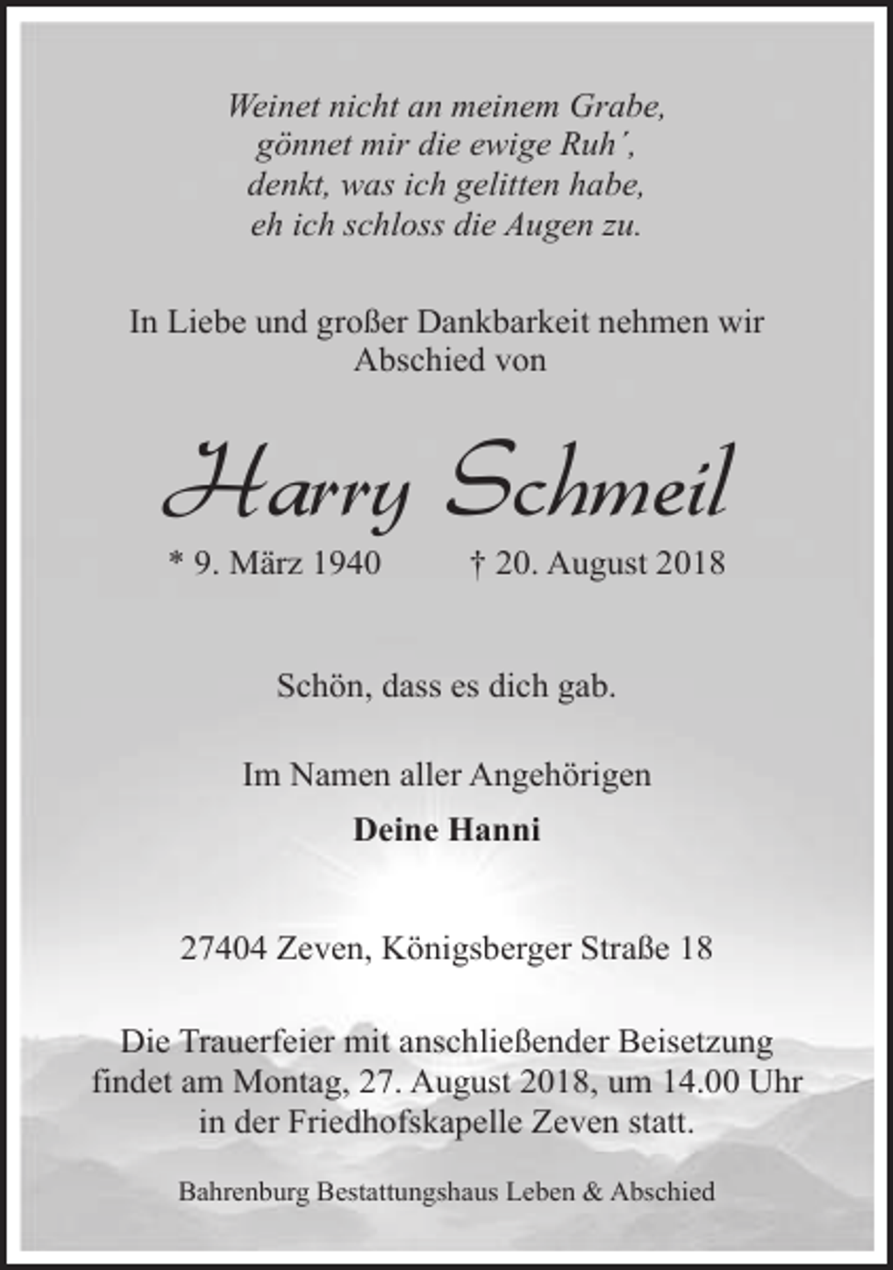 <p>Weinet nicht an meinem Grabe,<br />gönnet mir die ewige Ruh´,<br />denkt, was ich gelitten habe,<br />eh ich schloss die Augen zu.<br />In Liebe und großer Dankbarkeit nehmen wir<br />Abschied von</p><p>Harry Schmeil<br />* 9. März 1940</p><p>† 20. August 2018</p><p>Schön, dass es dich gab.<br />Im Namen aller Angehörigen<br />Deine Hanni<br />27404 Zeven, Königsberger Straße 18<br />Die Trauerfeier mit anschließender Beisetzung<br />findet am Montag, 27. August 2018, um 14.00 Uhr<br />in der Friedhofskapelle Zeven statt.<br />Bahrenburg Bestattungshaus Leben &amp; Abschied</p>