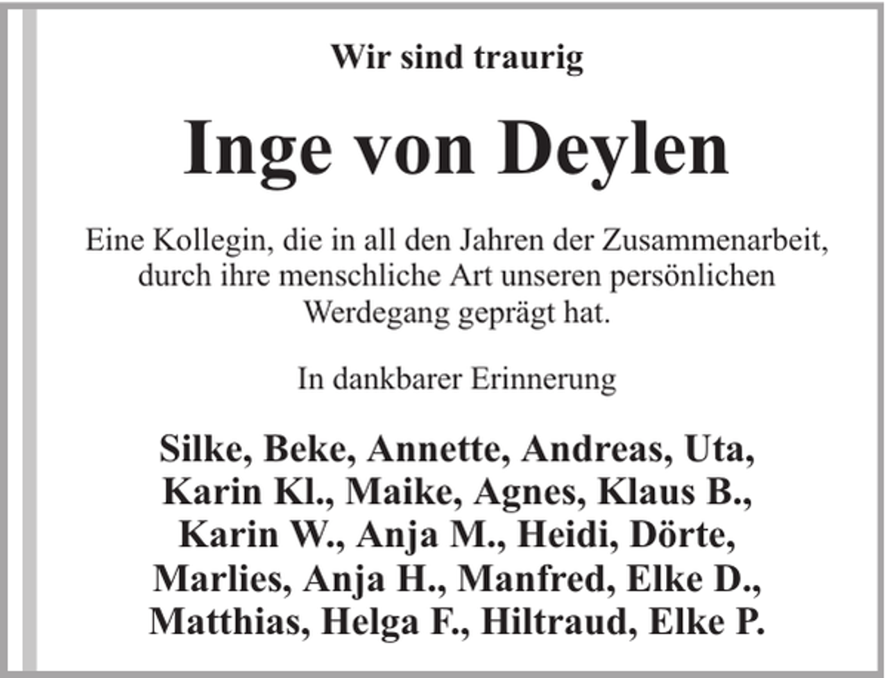 <p>Wir sind traurig</p><p>Inge von Deylen<br />Eine Kollegin, die in all den Jahren der Zusammenarbeit,<br />durch ihre menschliche Art unseren persönlichen<br />Werdegang geprägt hat.<br />In dankbarer Erinnerung</p><p>Silke, Beke, Annette, Andreas, Uta,<br />Karin Kl., Maike, Agnes, Klaus B.,<br />Karin W., Anja M., Heidi, Dörte,<br />Marlies, Anja H., Manfred, Elke D.,<br />Matthias, Helga F., Hiltraud, Elke P.</p>