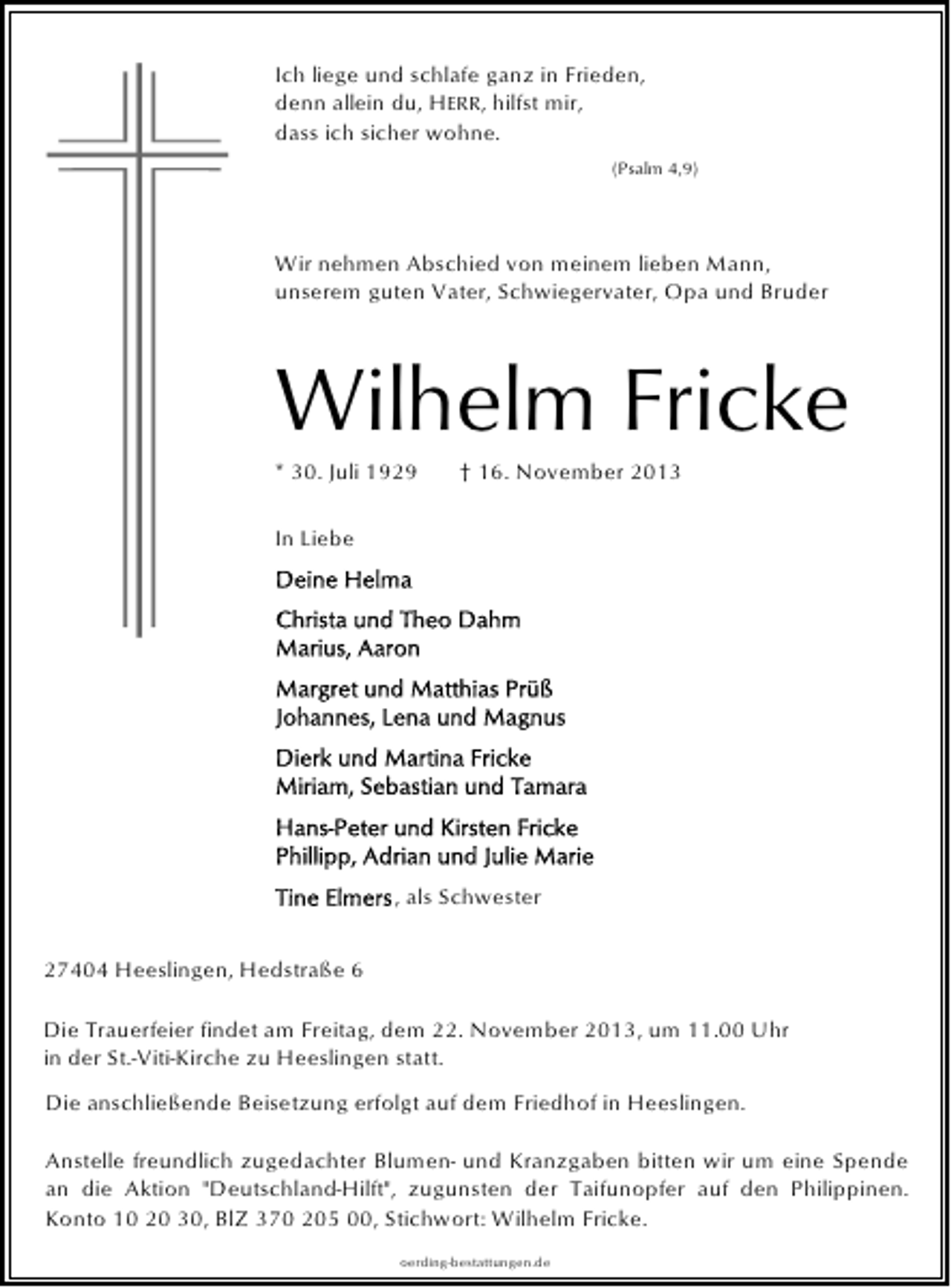 <p>Ich liege und schlafe ganz in Frieden,<br />denn allein du, HERR, hilfst mir,<br />dass ich sicher wohne.<br />(Psalm 4,9)</p><p>Wir nehmen Abschied von meinem lieben Mann,<br />unserem guten Vater, Schwiegervater, Opa und Bruder</p><p>Wilhelm Fricke<br />* 30. Juli 1929</p><p>† 16. November 2013</p><p>In Liebe</p><p>, als Schwester<br />27404 Heeslingen, Hedstraße 6<br />Die Trauerfeier findet am Freitag, dem 22. November 2013, um 11.00 Uhr<br />in der St.-Viti-Kirche zu Heeslingen statt.<br />Die anschließende Beisetzung erfolgt auf dem Friedhof in Heeslingen.<br />Anstelle freundlich zugedachter Blumen- und Kranzgaben bitten wir um eine Spende<br />an die Aktion "Deutschland-Hilft", zugunsten der Taifunopfer auf den Philippinen.<br />Konto 10 20 30, BlZ 370 205 00, Stichwort: Wilhelm Fricke.<br />oerding-bestattungen.de</p>