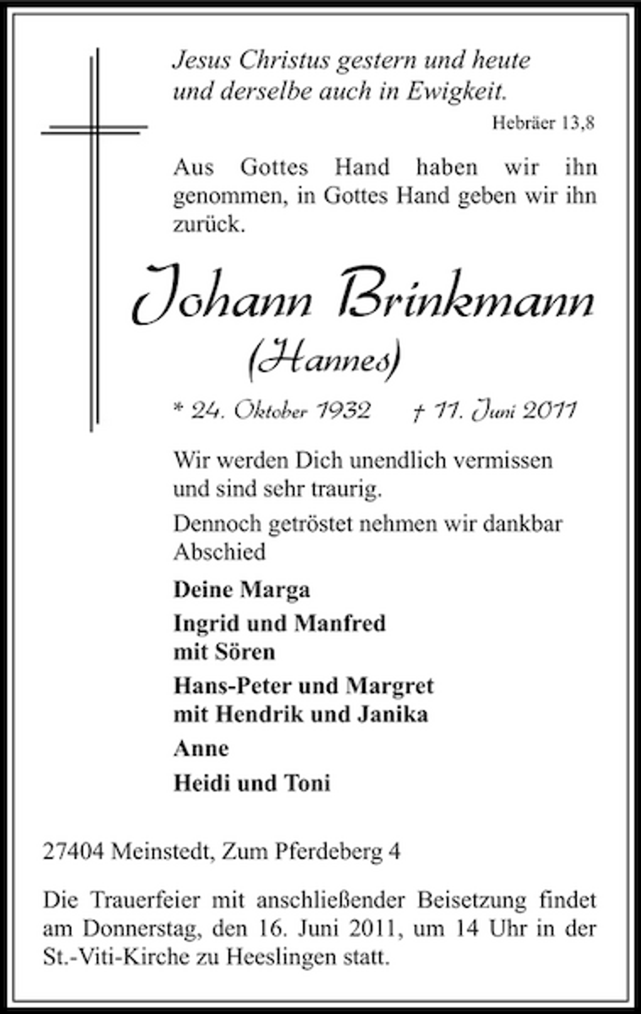 <p>Jesus Christus gestern und heute und derselbe auch in Ewigkeit.<br />Hebräer 13,8</p><p>Aus Gottes Hand haben wir ihn genommen, in Gottes Hand geben wir ihn zurück.</p><p>Johann Brinkmann<br />(Hannes)<br />* 24. Oktober 1932 † 11. Juni 2011<br />Wir werden Dich unendlich vermissen und sind sehr traurig. Dennoch getröstet nehmen wir dankbar Abschied Deine Marga Ingrid und Manfred mit Sören Hans-Peter und Margret mit Hendrik und Janika Anne Heidi und Toni 27404 Meinstedt, Zum Pferdeberg 4 Die Trauerfeier mit anschließender Beisetzung findet am Donnerstag, den 16. Juni 2011, um 14 Uhr in der St.-Viti-Kirche zu Heeslingen statt.</p>