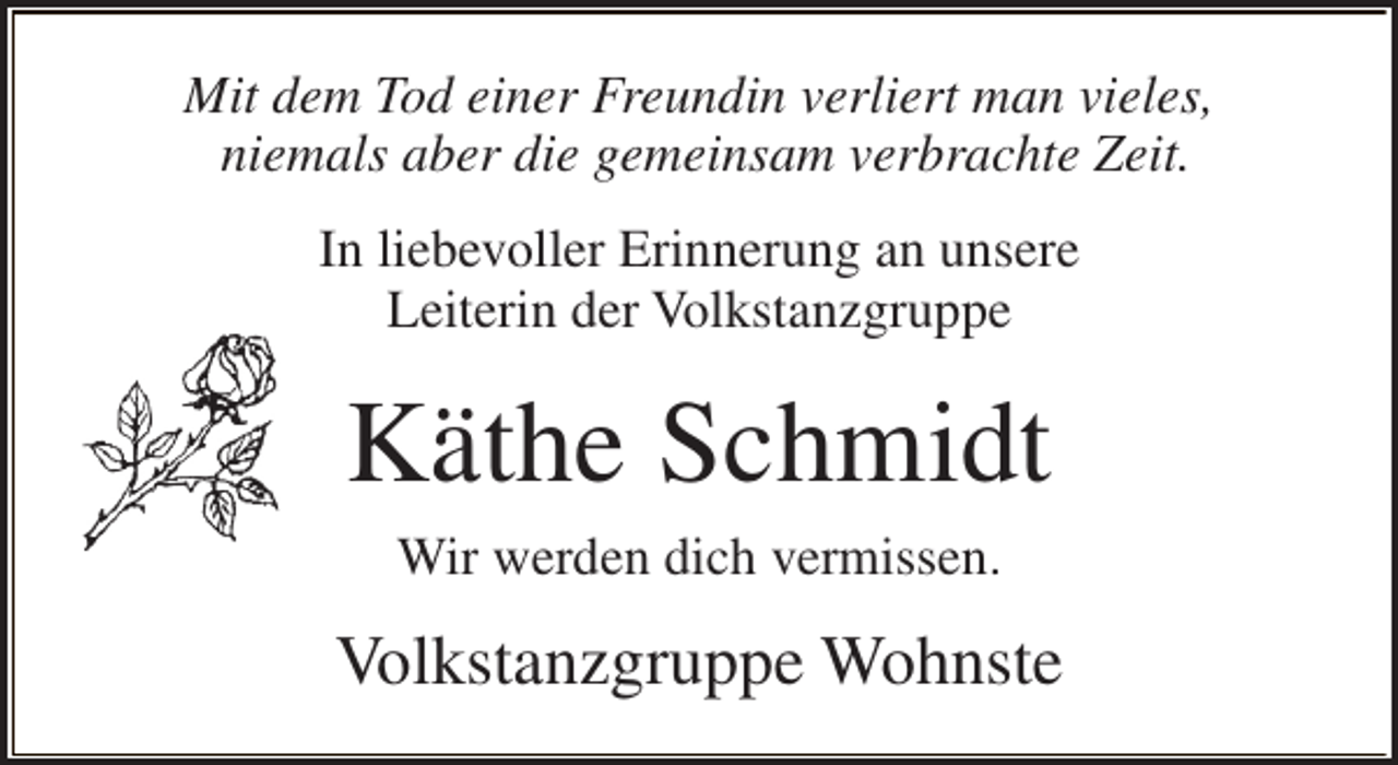 <p>Mit dem Tod einer Freundin verliert man vieles,<br />niemals aber die gemeinsam verbrachte Zeit.<br />In liebevoller Erinnerung an unsere<br />Leiterin der Volkstanzgruppe</p><p>Käthe Schmidt<br />Wir werden dich vermissen.</p><p>Volkstanzgruppe Wohnste</p>