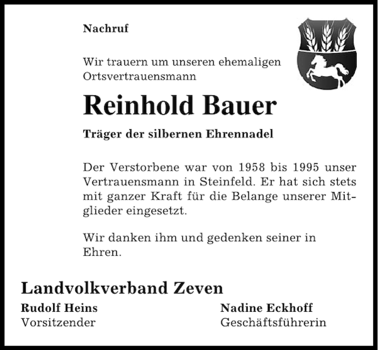 <p>Nachruf<br />Wir trauern um unseren ehemaligen<br />Ortsvertrauensmann</p><p>Reinhold Bauer<br />Träger der silbernen Ehrennadel<br />Der Verstorbene war von 1958 bis 1995 unser<br />Vertrauensmann in Steinfeld. Er hat sich stets<br />mit ganzer Kraft für die Belange unserer Mitglieder eingesetzt.<br />Wir danken ihm und gedenken seiner in<br />Ehren.</p><p>Landvolkverband Zeven<br />Rudolf Heins<br />Vorsitzender</p><p>Nadine Eckhoff<br />Geschäftsführerin</p>