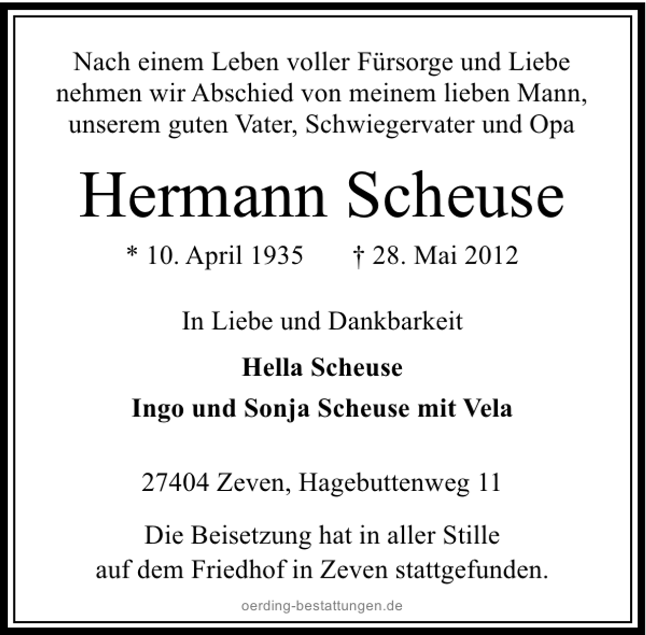 <p>Nach einem Leben voller Fürsorge und Liebe<br />nehmen wir Abschied von meinem lieben Mann,<br />unserem guten Vater, Schwiegervater und Opa</p><p>Hermann Scheuse<br />* 10. April 1935</p><p>† 28. Mai 2012</p><p>In Liebe und Dankbarkeit<br />Hella Scheuse<br />Ingo und Sonja Scheuse mit Vela<br />27404 Zeven, Hagebuttenweg 11<br />Die Beisetzung hat in aller Stille<br />auf dem Friedhof in Zeven stattgefunden.<br />oerding-bestattungen.de</p>