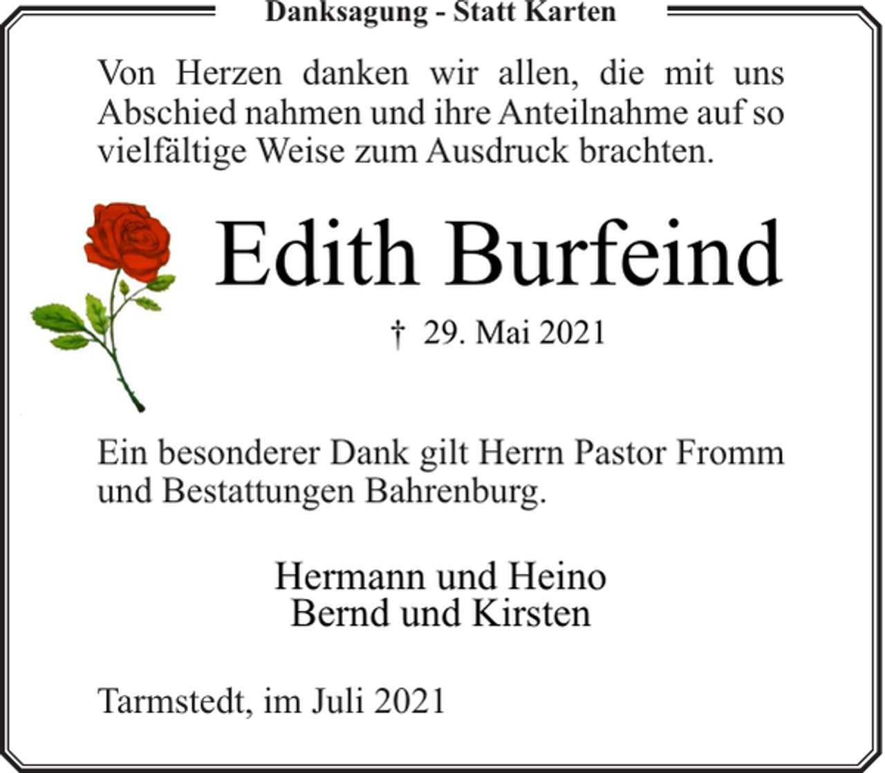 <p>Danksagung - Statt Karten</p><p>Von Herzen danken wir allen, die mit uns<br />Abschied nahmen und ihre Anteilnahme auf so<br />vielfältige Weise zum Ausdruck brachten.</p><p>Edith Burfeind<br />† 29. Mai 2021</p><p>Ein besonderer Dank gilt Herrn Pastor Fromm<br />und Bestattungen Bahrenburg.</p><p>Hermann und Heino<br />Bernd und Kirsten<br />Tarmstedt, im Juli 2021</p>