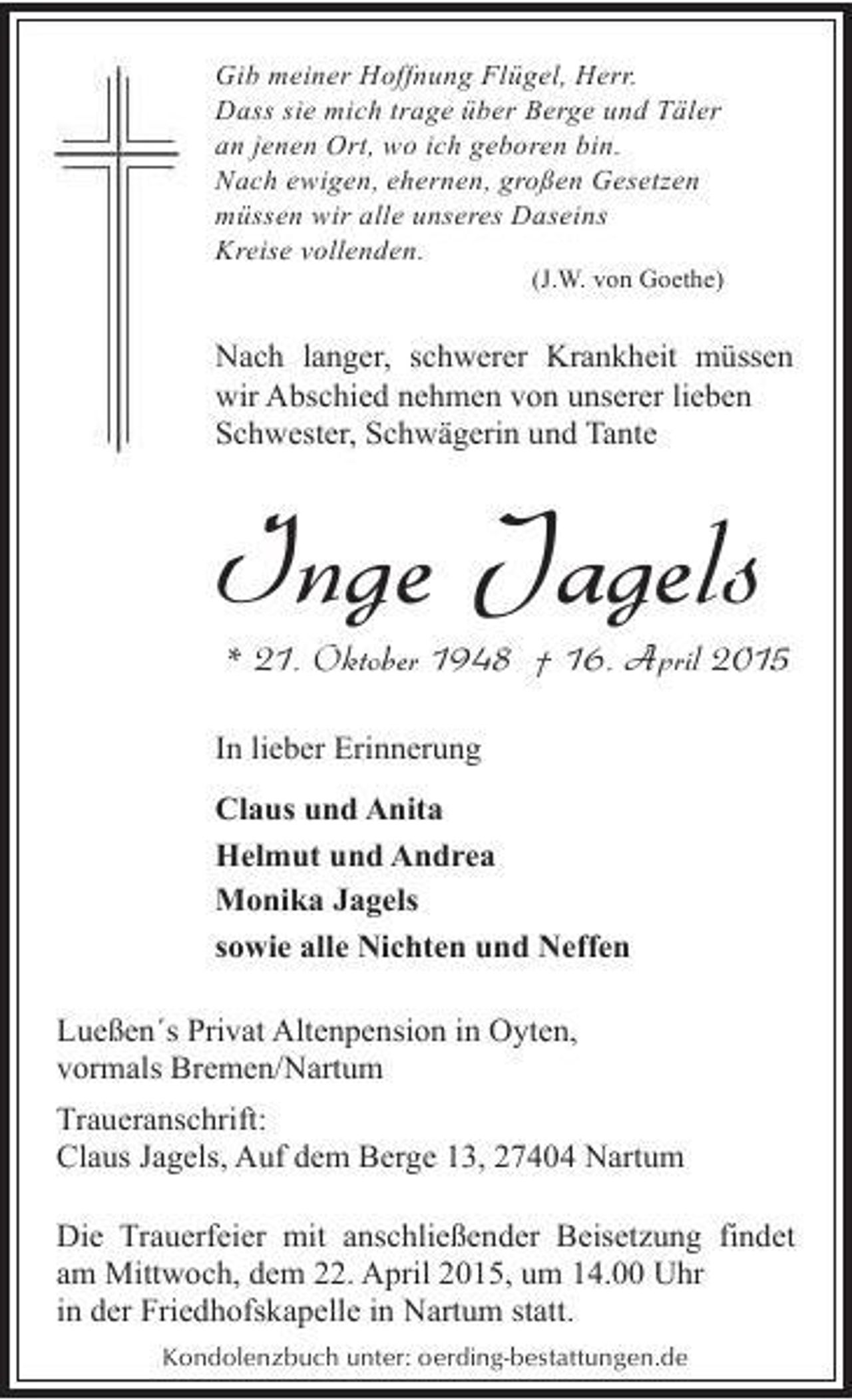 <p>Gib meiner Hoffnung Flügel, Herr.<br />Dass sie mich trage über Berge und Täler<br />an jenen Ort, wo ich geboren bin.<br />Nach ewigen, ehernen, großen Gesetzen<br />müssen wir alle unseres Daseins<br />Kreise vollenden.</p><p>(J.W. von Goethe)</p><p>Nach langer, schwerer Krankheit müssen<br />wir Abschied nehmen von unserer lieben<br />Schwester, Schwägerin und Tante</p><p>Inge Jagels</p><p>* 21. Oktober 1948 † 16. April 2015</p><p>In lieber Erinnerung<br />Claus und Anita<br />Helmut und Andrea<br />Monika Jagels<br />sowie alle Nichten und Neffen<br />Lueßen´s Privat Altenpension in Oyten,<br />vormals Bremen/Nartum<br />Traueranschrift:<br />Claus Jagels, Auf dem Berge 13, 27404 Nartum<br />Die Trauerfeier mit anschließender Beisetzung findet<br />am Mittwoch, dem 22. April 2015, um 14.00 Uhr<br />in der Friedhofskapelle in Nartum statt.<br />Kondolenzbuch unter: oerding-bestattungen.de</p>