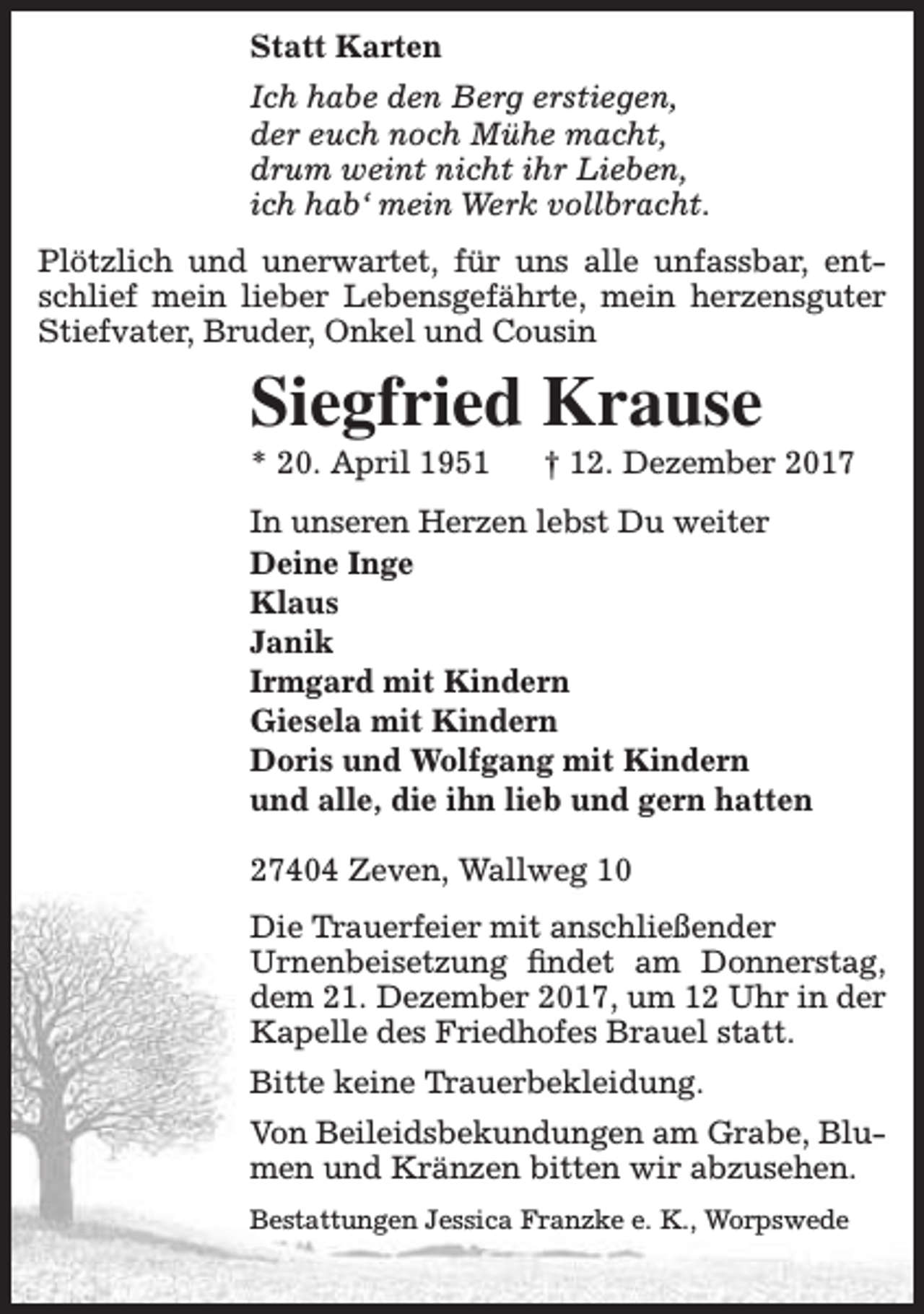 <p>Statt Karten<br />Ich habe den Berg erstiegen,<br />der euch noch Mühe macht,<br />drum weint nicht ihr Lieben,<br />ich hab‘ mein Werk vollbracht.<br />Plötzlich und unerwartet, für uns alle unfassbar, entschlief mein lieber Lebensgefährte, mein herzensguter<br />Stiefvater, Bruder, Onkel und Cousin</p><p>Siegfried Krause<br />* 20. April 1951</p><p>† 12. Dezember 2017</p><p>In unseren Herzen lebst Du weiter<br />Deine Inge<br />Klaus<br />Janik<br />Irmgard mit Kindern<br />Giesela mit Kindern<br />Doris und Wolfgang mit Kindern<br />und alle, die ihn lieb und gern hatten<br />27404 Zeven, Wallweg 10<br />Die Trauerfeier mit anschließender<br />Urnenbeisetzung findet am Donnerstag,<br />dem 21. Dezember 2017, um 12 Uhr in der<br />Kapelle des Friedhofes Brauel statt.<br />Bitte keine Trauerbekleidung.<br />Von Beileidsbekundungen am Grabe, Blumen und Kränzen bitten wir abzusehen.<br />Bestattungen Jessica Franzke e. K., Worpswede</p>
