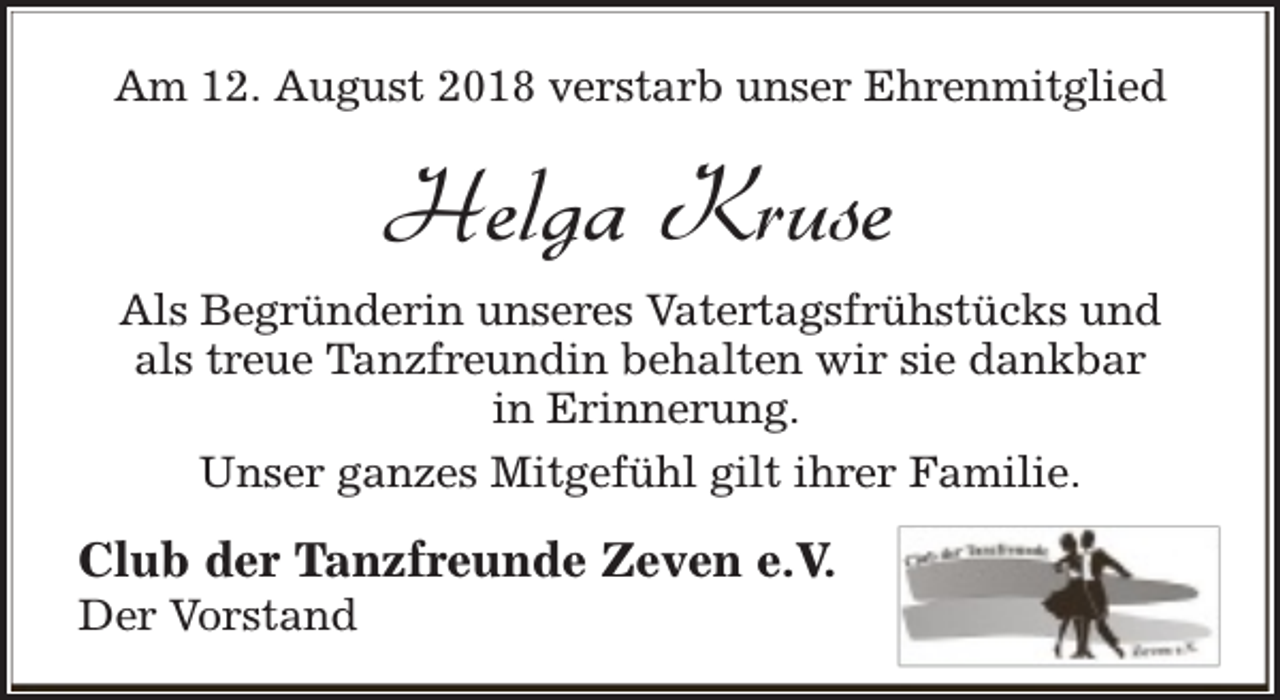 <p>Am 12. August 2018 verstarb unser Ehrenmitglied</p><p>Helga Kruse<br />Als Begründerin unseres Vatertagsfrühstücks und<br />als treue Tanzfreundin behalten wir sie dankbar<br />in Erinnerung.<br />Unser ganzes Mitgefühl gilt ihrer Familie.</p><p>Club der Tanzfreunde Zeven e.V.<br />Der Vorstand</p>