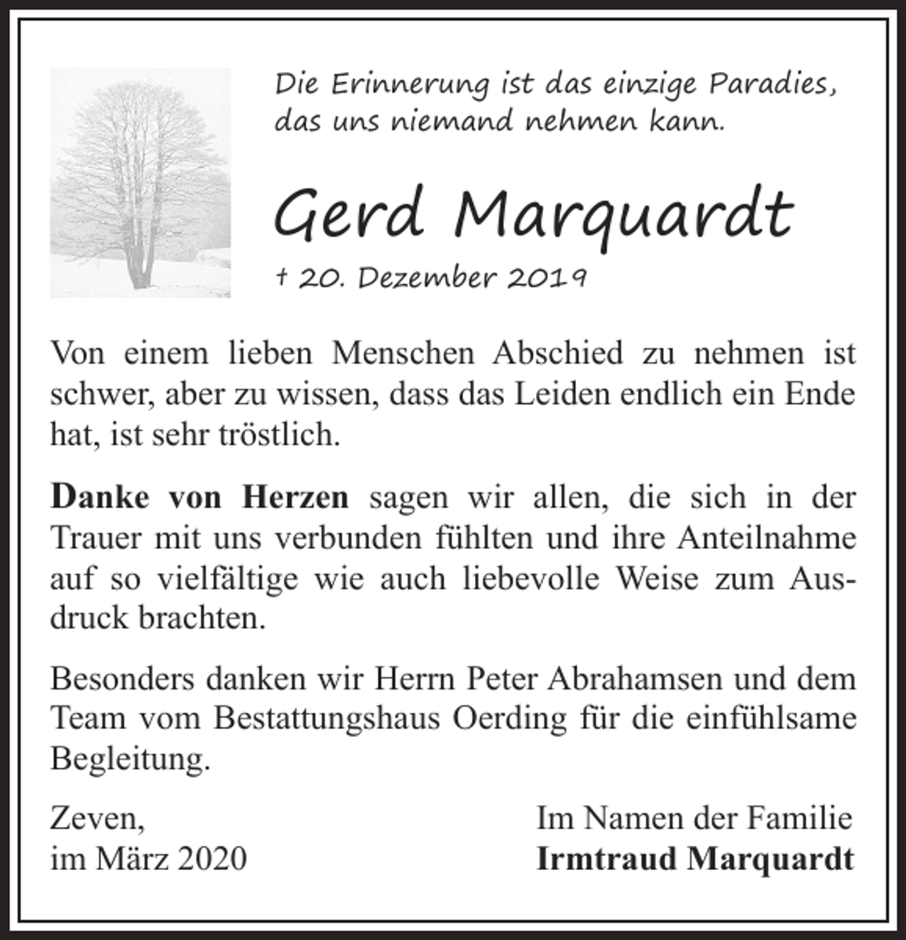 <p>Die Erinnerung ist das einzige Paradies,<br />das uns niemand nehmen kann.</p><p>Gerd Marquardt<br />† 20. Dezember 2019</p><p>Von einem lieben Menschen Abschied zu nehmen ist<br />schwer, aber zu wissen, dass das Leiden endlich ein Ende<br />hat, ist sehr tröstlich.</p><p>Danke von Herzen sagen wir allen, die sich in der</p><p>Trauer mit uns verbunden fühlten und ihre Anteilnahme<br />auf so vielfältige wie auch liebevolle Weise zum Ausdruck brachten.<br />Besonders danken wir Herrn Peter Abrahamsen und dem<br />Team vom Bestattungshaus Oerding für die einfühlsame<br />Begleitung.<br />Zeven,<br />im März 2020</p><p>Im Namen der Familie<br />Irmtraud Marquardt</p>