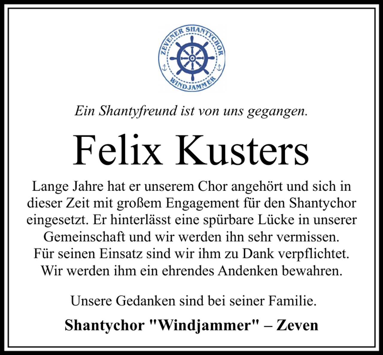 <p>Ein Shantyfreund ist von uns gegangen.</p><p>Felix Kusters<br />Lange Jahre hat er unserem Chor angehört und sich in<br />dieser Zeit mit großem Engagement für den Shantychor<br />eingesetzt. Er hinterlässt eine spürbare Lücke in unserer<br />Gemeinschaft und wir werden ihn sehr vermissen.<br />Für seinen Einsatz sind wir ihm zu Dank verpflichtet.<br />Wir werden ihm ein ehrendes Andenken bewahren.<br />Unsere Gedanken sind bei seiner Familie.</p><p>Shantychor "Windjammer" – Zeven</p>