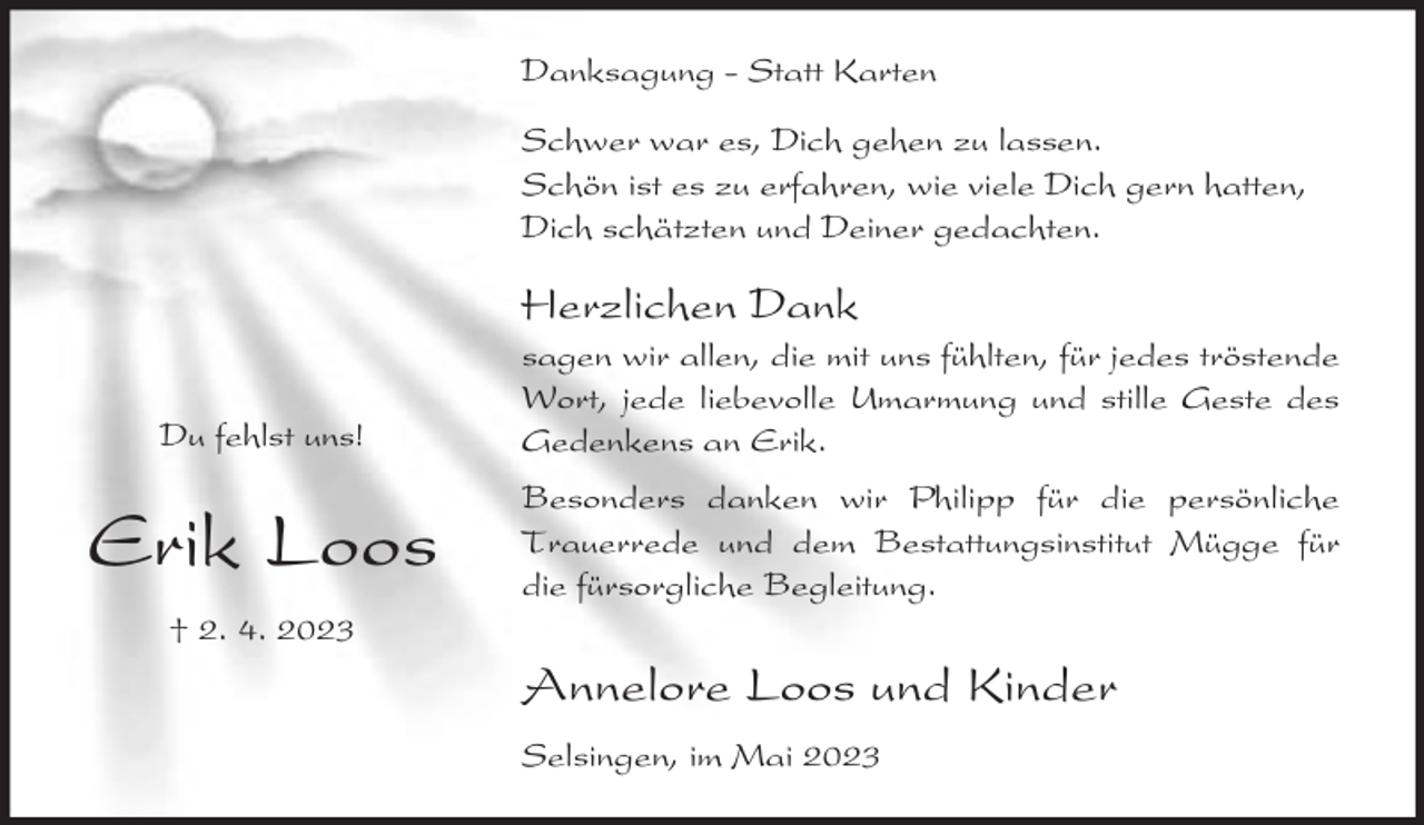 <p>Danksagung - Statt Karten<br />Schwer war es, Dich gehen zu lassen.<br />Schön ist es zu erfahren, wie viele Dich gern hatten,<br />Dich schätzten und Deiner gedachten.</p><p>Herzlichen Dank<br />Du fehlst uns!</p><p>sagen wir allen, die mit uns fühlten, für jedes tröstende<br />Wort, jede liebevolle Umarmung und stille Geste des<br />Gedenkens an Erik.</p><p>Erik Loos</p><p>Besonders danken wir Philipp für die persönliche<br />Trauerrede und dem Bestattungsinstitut Mügge für<br />die fürsorgliche Begleitung.</p><p>† 2. 4. 2023</p><p>Annelore Loos und Kinder<br />Selsingen, im Mai 2023</p>
