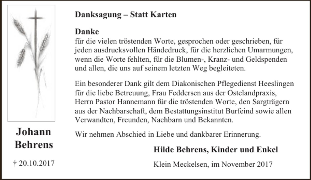 <p>Danksagung – Statt Karten<br />Danke</p><p>für die vielen tröstenden Worte, gesprochen oder geschrieben, für<br />jeden ausdrucksvollen Händedruck, für die herzlichen Umarmungen,<br />wenn die Worte fehlten, für die Blumen-, Kranz- und Geldspenden<br />und allen, die uns auf seinem letzten Weg begleiteten.</p><p>Johann<br />Behrens<br />† 20.10.2017</p><p>Ein besonderer Dank gilt dem Diakonischen Pflegedienst Heeslingen<br />für die liebe Betreuung, Frau Feddersen aus der Ostelandpraxis,<br />Herrn Pastor Hannemann für die tröstenden Worte, den Sargträgern<br />aus der Nachbarschaft, dem Bestattungsinstitut Burfeind sowie allen<br />Verwandten, Freunden, Nachbarn und Bekannten.<br />Wir nehmen Abschied in Liebe und dankbarer Erinnerung.</p><p>Hilde Behrens, Kinder und Enkel<br />Klein Meckelsen, im November 2017</p>
