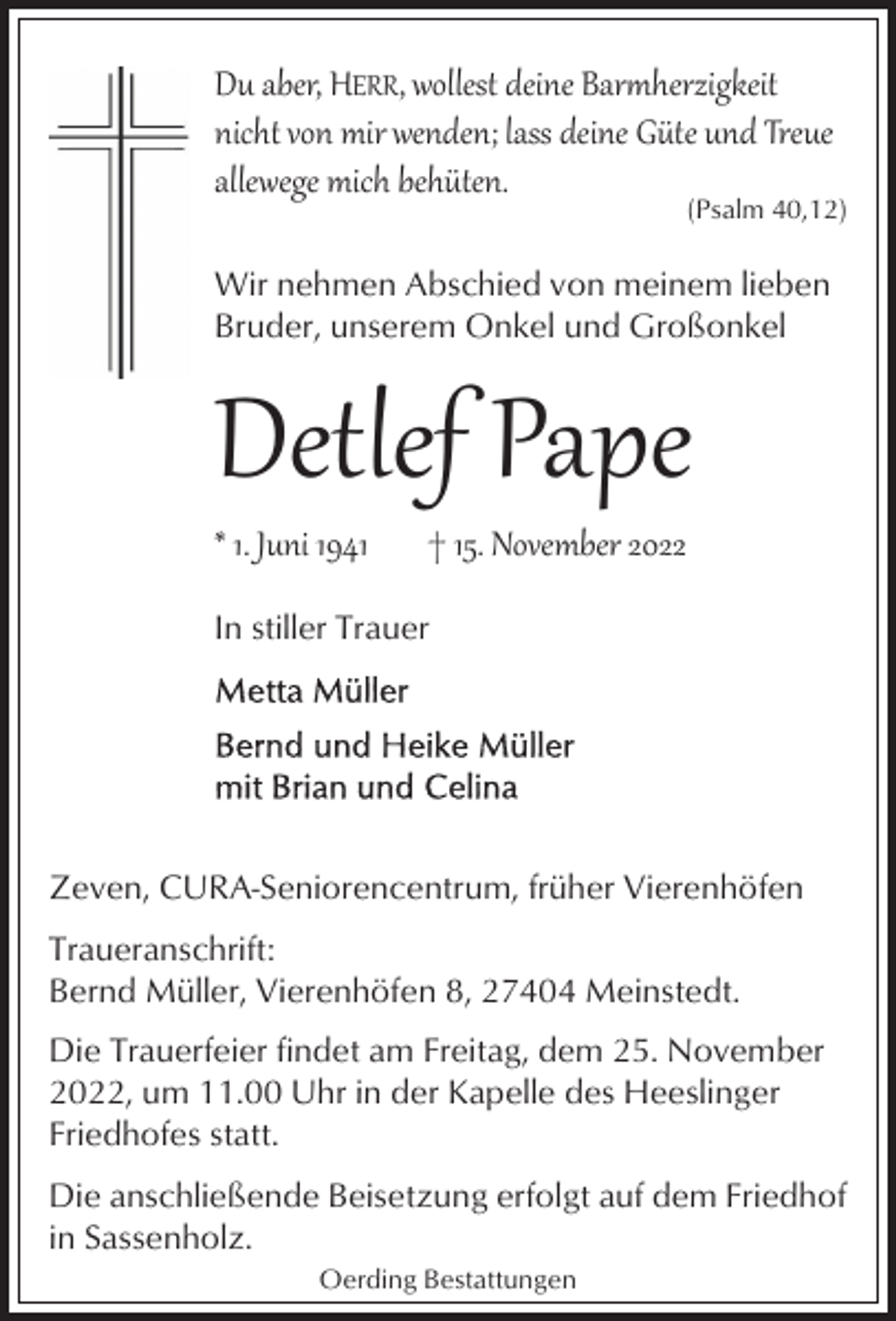 <p>Du aber, HERR, wollest deine Bar�herzigkeit<br />nicht von mir wenden; lass deine Güte und Treue<br />allewege mich behüten.</p><p>(Psalm 40,12)</p><p>Wir nehmen Abschied von meinem lieben<br />Bruder, unserem Onkel und Großonkel</p><p>Detlef Pape</p><p>* 1. Juni 1941</p><p>† 15. November 2022</p><p>In stiller Trauer</p><p>Zeven, CURA-Seniorencentrum, früher Vierenhöfen<br />Traueranschrift:<br />Bernd Müller, Vierenhöfen 8, 27404 Meinstedt.<br />Die Trauerfeier findet am Freitag, dem 25. November<br />2022, um 11.00 Uhr in der Kapelle des Heeslinger<br />Friedhofes statt.<br />Die anschließende Beisetzung erfolgt auf dem Friedhof<br />in Sassenholz.<br />Oerding Bestattungen</p>