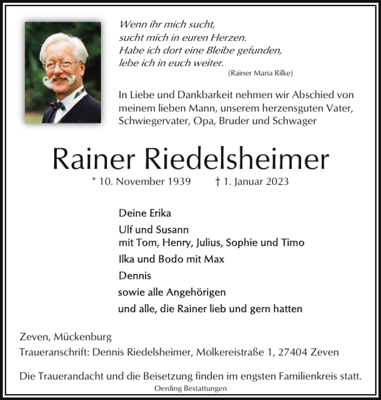 <p>Wenn ihr mich sucht,<br />sucht mich in euren Herzen.<br />Habe ich dort eine Bleibe gefunden,<br />lebe ich in euch weiter.<br />(Rainer Maria Rilke)</p><p>In Liebe und Dankbarkeit nehmen wir Abschied von<br />meinem lieben Mann, unserem herzensguten Vater,<br />Schwiegervater, Opa, Bruder und Schwager</p><p>Rainer Riedelsheimer<br />* 10. November 1939</p><p>† 1. Januar 2023</p><p>Zeven, Mückenburg<br />Traueranschrift: Dennis Riedelsheimer, Molkereistraße 1, 27404 Zeven<br />Die Trauerandacht und die Beisetzung finden im engsten Familienkreis statt.<br />Oerding Bestattungen</p>