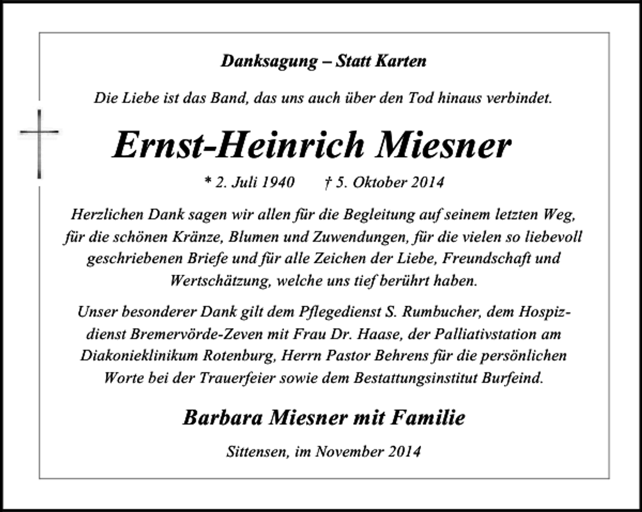 <p>Danksagung – Statt Karten<br />Die Liebe ist das Band, das uns auch über den Tod hinaus verbindet.</p><p>Ernst-Heinrich Miesner<br />* 2. Juli 1940</p><p>† 5. Oktober 2014</p><p>Herzlichen Dank sagen wir allen für die Begleitung auf seinem letzten Weg,<br />für die schönen Kränze, Blumen und Zuwendungen, für die vielen so liebevoll<br />geschriebenen Briefe und für alle Zeichen der Liebe, Freundschaft und<br />Wertschätzung, welche uns tief berührt haben.<br />Unser besonderer Dank gilt dem Pflegedienst S. Rumbucher, dem Hospizdienst Bremervörde-Zeven mit Frau Dr. Haase, der Palliativstation am<br />Diakonieklinikum Rotenburg, Herrn Pastor Behrens für die persönlichen<br />Worte bei der Trauerfeier sowie dem Bestattungsinstitut Burfeind.</p><p>Barbara Miesner mit Familie<br />Sittensen, im November 2014</p>