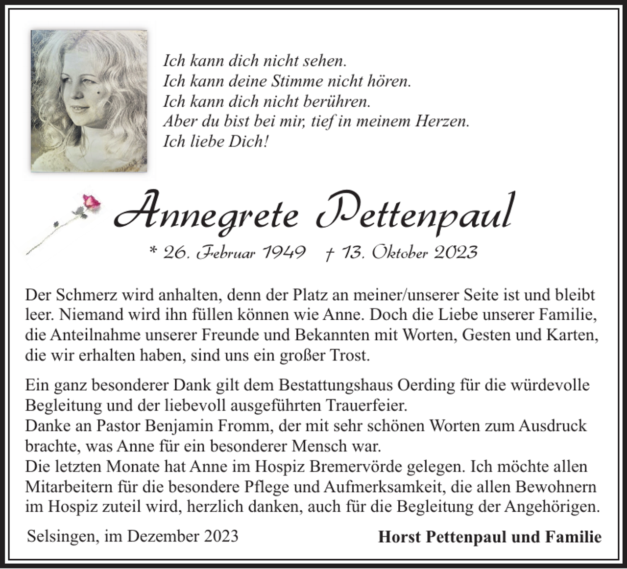 <p>Ich kann dich nicht sehen.<br />Ich kann deine Stimme nicht hören.<br />Ich kann dich nicht berühren.<br />Aber du bist bei mir, tief in meinem Herzen.<br />Ich liebe Dich!</p><p>Annegrete Pettenpaul<br />* 26. Februar 1949 † 13. Oktober 2023</p><p>Der Schmerz wird anhalten, denn der Platz an meiner/unserer Seite ist und bleibt<br />leer. Niemand wird ihn füllen können wie Anne. Doch die Liebe unserer Familie,<br />die Anteilnahme unserer Freunde und Bekannten mit Worten, Gesten und Karten,<br />die wir erhalten haben, sind uns ein großer Trost.<br />Ein ganz besonderer Dank gilt dem Bestattungshaus Oerding für die würdevolle<br />Begleitung und der liebevoll ausgeführten Trauerfeier.<br />Danke an Pastor Benjamin Fromm, der mit sehr schönen Worten zum Ausdruck<br />brachte, was Anne für ein besonderer Mensch war.<br />Die letzten Monate hat Anne im Hospiz Bremervörde gelegen. Ich möchte allen<br />Mitarbeitern für die besondere Pflege und Aufmerksamkeit, die allen Bewohnern<br />im Hospiz zuteil wird, herzlich danken, auch für die Begleitung der Angehörigen.<br />Selsingen, im Dezember 2023</p><p>Horst Pettenpaul und Familie</p>