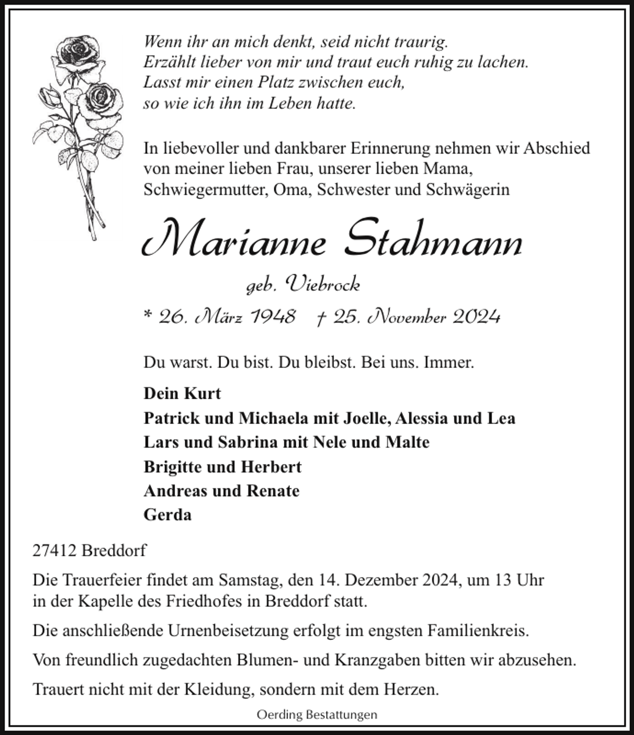 <p>Wenn ihr an mich denkt, seid nicht traurig.<br />Erzählt lieber von mir und traut euch ruhig zu lachen.<br />Lasst mir einen Platz zwischen euch,<br />so wie ich ihn im Leben hatte.<br />In liebevoller und dankbarer Erinnerung nehmen wir Abschied<br />von meiner lieben Frau, unserer lieben Mama,<br />Schwiegermutter, Oma, Schwester und Schwägerin</p><p>Marianne Stahmann<br />geb. Viebrock</p><p>* 26. März 1948 † 25. November 2024<br />Du warst. Du bist. Du bleibst. Bei uns. Immer.<br />Dein Kurt<br />Patrick und Michaela mit Joelle, Alessia und Lea<br />Lars und Sabrina mit Nele und Malte<br />Brigitte und Herbert<br />Andreas und Renate<br />Gerda<br />27412 Breddorf<br />Die Trauerfeier findet am Samstag, den 14. Dezember 2024, um 13 Uhr<br />in der Kapelle des Friedhofes in Breddorf statt.<br />Die anschließende Urnenbeisetzung erfolgt im engsten Familienkreis.<br />Von freundlich zugedachten Blumen- und Kranzgaben bitten wir abzusehen.<br />Trauert nicht mit der Kleidung, sondern mit dem Herzen.<br />Oerding Bestattungen</p>