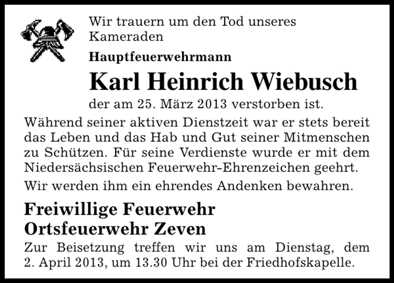 <p>Wir trauern um den Tod unseres<br />Kameraden<br />Hauptfeuerwehrmann</p><p>Karl Heinrich Wiebusch</p><p>der am 25. März 2013 verstorben ist.<br />Während seiner aktiven Dienstzeit war er stets bereit<br />das Leben und das Hab und Gut seiner Mitmenschen<br />zu Schützen. Für seine Verdienste wurde er mit dem<br />Niedersächsischen Feuerwehr-Ehrenzeichen geehrt.<br />Wir werden ihm ein ehrendes Andenken bewahren.</p><p>Freiwillige Feuerwehr<br />Ortsfeuerwehr Zeven</p><p>Zur Beisetzung treffen wir uns am Dienstag, dem<br />2. April 2013, um 13.30 Uhr bei der Friedhofskapelle.</p>