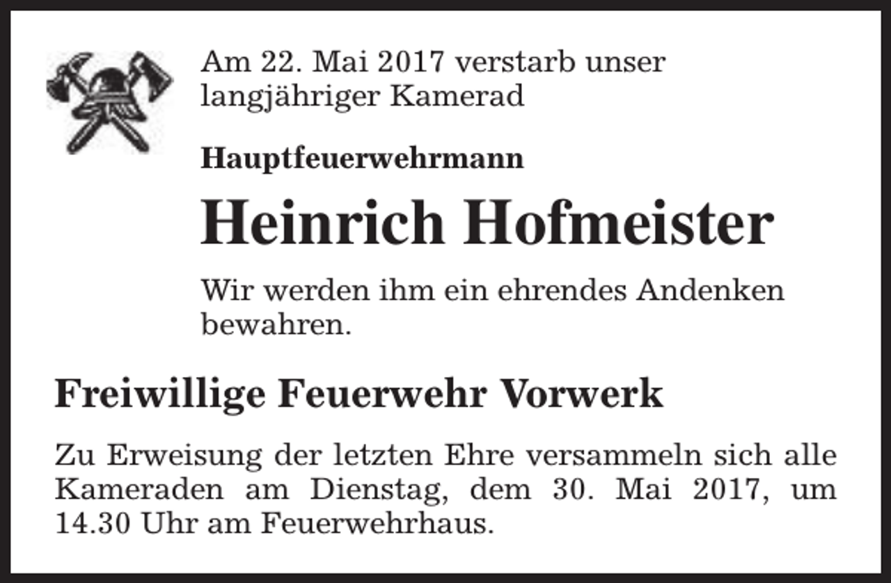 <p>Am 22. Mai 2017 verstarb unser<br />langjähriger Kamerad<br />Hauptfeuerwehrmann</p><p>Heinrich Hofmeister<br />Wir werden ihm ein ehrendes Andenken<br />bewahren.</p><p>Freiwillige Feuerwehr Vorwerk<br />Zu Erweisung der letzten Ehre versammeln sich alle<br />Kameraden am Dienstag, dem 30. Mai 2017, um<br />14.30 Uhr am Feuerwehrhaus.</p>