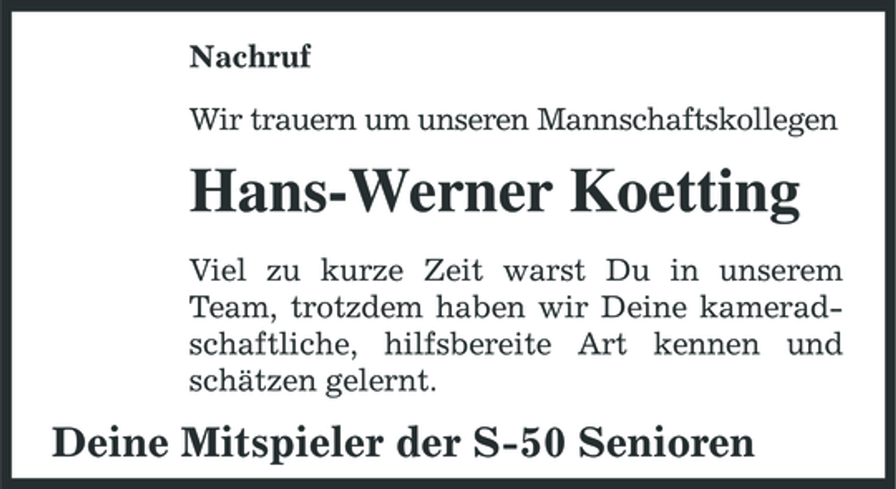 <p>Nachruf Wir trauern um unseren Mannschaftskollegen</p><p>Hans-Werner Koetting<br />Viel zu kurze Zeit warst Du in unserem Team, trotzdem haben wir Deine kameradschaftliche, hilfsbereite Art kennen und schätzen gelernt.</p><p>Deine Mitspieler der S-50 Senioren</p>