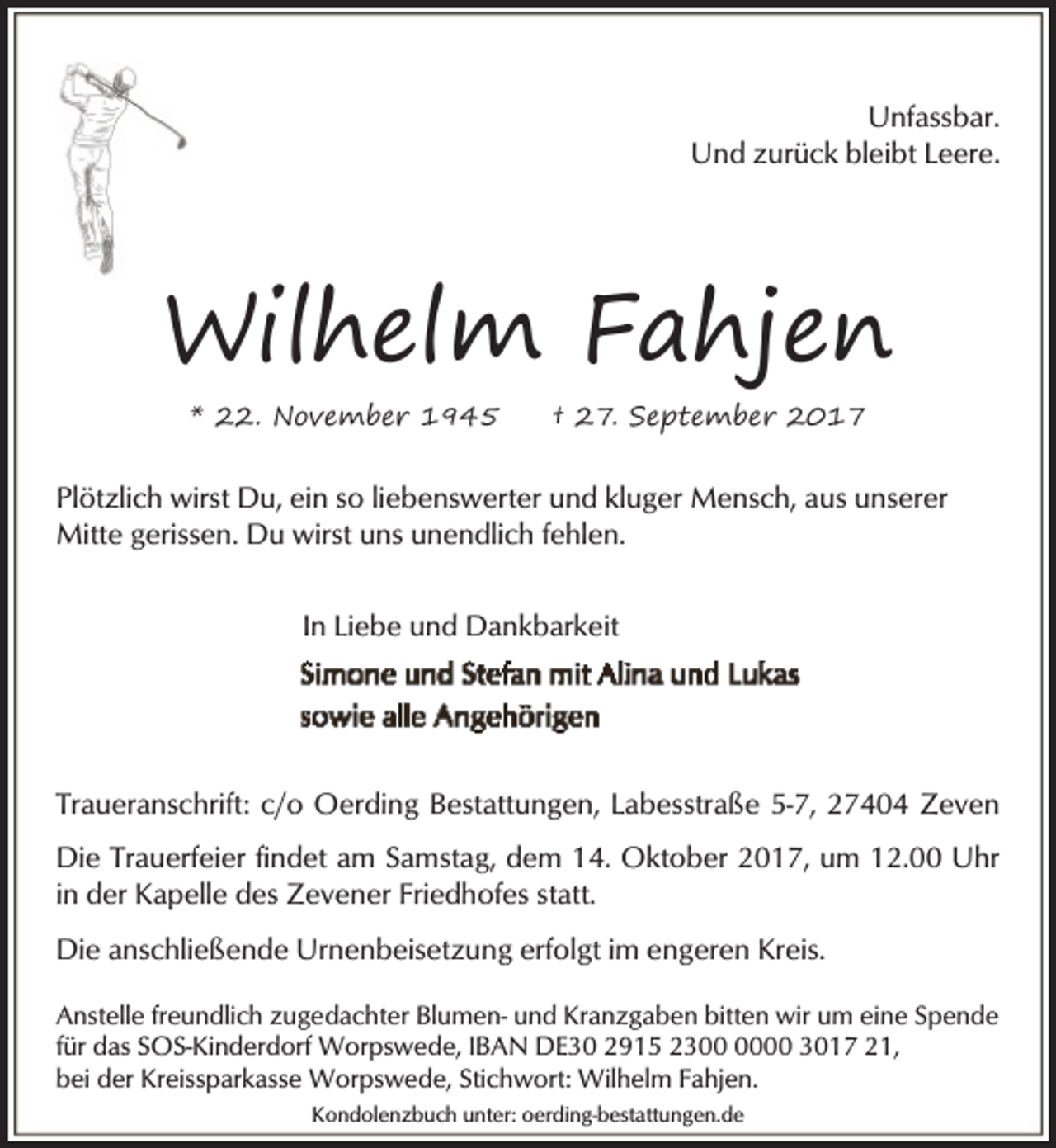 <p>Unfassbar.<br />Und zurück bleibt Leere.</p><p>Wilhelm Fahjen<br />* 22. November 1945</p><p>† 27. September 2017</p><p>Plötzlich wirst Du, ein so liebenswerter und kluger Mensch, aus unserer<br />Mitte gerissen. Du wirst uns unendlich fehlen.<br />In Liebe und Dankbarkeit</p><p>Traueranschrift: c/o Oerding Bestattungen, Labesstraße 5-7, 27404 Zeven<br />Die Trauerfeier findet am Samstag, dem 14. Oktober 2017, um 12.00 Uhr<br />in der Kapelle des Zevener Friedhofes statt.<br />Die anschließende Urnenbeisetzung erfolgt im engeren Kreis.<br />Anstelle freundlich zugedachter Blumen- und Kranzgaben bitten wir um eine Spende<br />für das SOS-Kinderdorf Worpswede, IBAN DE30 2915 2300 3017 21,<br />bei der Kreissparkasse Worpswede, Stichwort: Wilhelm Fahjen.<br />Kondolenzbuch unter: oerding-bestattungen.de</p>
