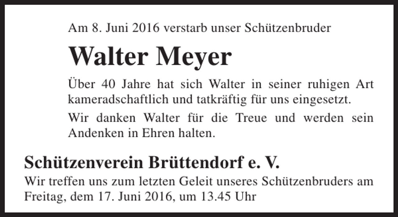 <p>Am 8. Juni 2016 verstarb unser Schützenbruder</p><p>Walter Meyer</p><p>Über 40 Jahre hat sich Walter in seiner ruhigen Art<br />kameradschaftlich und tatkräftig für uns eingesetzt.<br />Wir danken Walter für die Treue und werden sein<br />Andenken in Ehren halten.</p><p>Schützenverein Brüttendorf e. V.</p><p>Wir treffen uns zum letzten Geleit unseres Schützenbruders am<br />Freitag, dem 17. Juni 2016, um 13.45 Uhr</p>