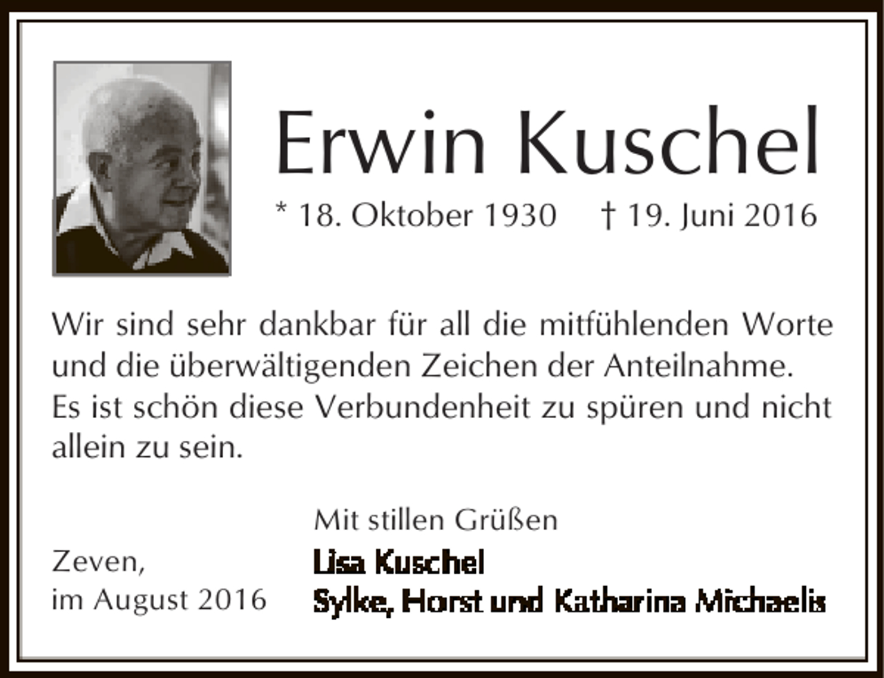 <p>Erwin Kuschel<br />* 18. Oktober 1930</p><p>† 19. Juni 2016</p><p>Wir sind sehr dankbar für all die mitfühlenden Worte<br />und die überwältigenden Zeichen der Anteilnahme.<br />Es ist schön diese Verbundenheit zu spüren und nicht<br />allein zu sein.<br />Zeven,<br />im August 2016</p><p>Mit stillen Grüßen</p>
