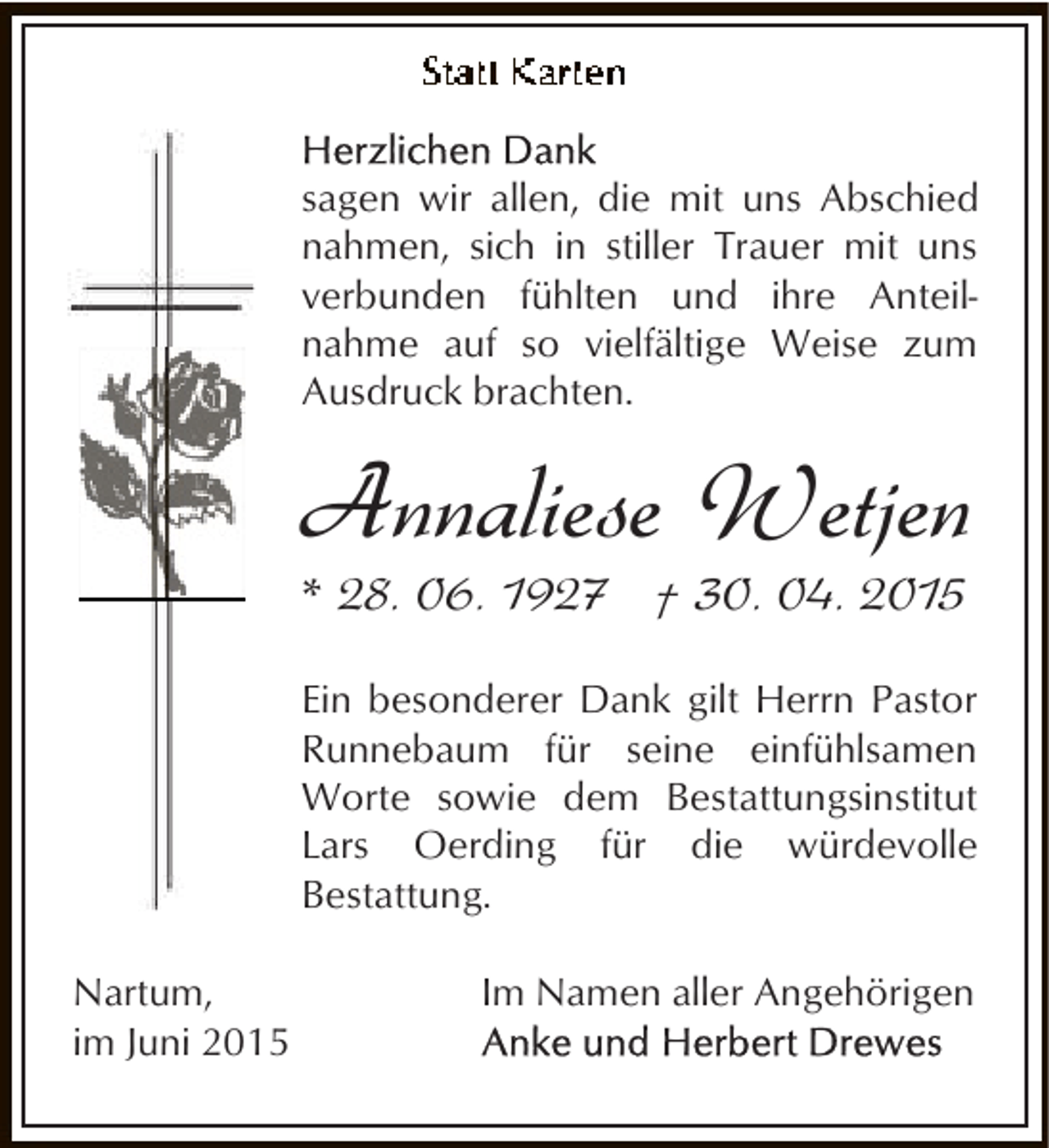 <p>sagen wir allen, die mit uns Abschied<br />nahmen, sich in stiller Trauer mit uns<br />verbunden fühlten und ihre Anteilnahme auf so vielfältige Weise zum<br />Ausdruck brachten.</p><p>Annaliese Wetjen<br />* 28. 06. 1927 † 30. 04. 2015</p><p>Ein besonderer Dank gilt Herrn Pastor<br />Runnebaum für seine einfühlsamen<br />Worte sowie dem Bestattungsinstitut<br />Lars Oerding für die würdevolle<br />Bestattung.<br />Nartum,<br />im Juni 2015</p><p>Im Namen aller Angehörigen</p>