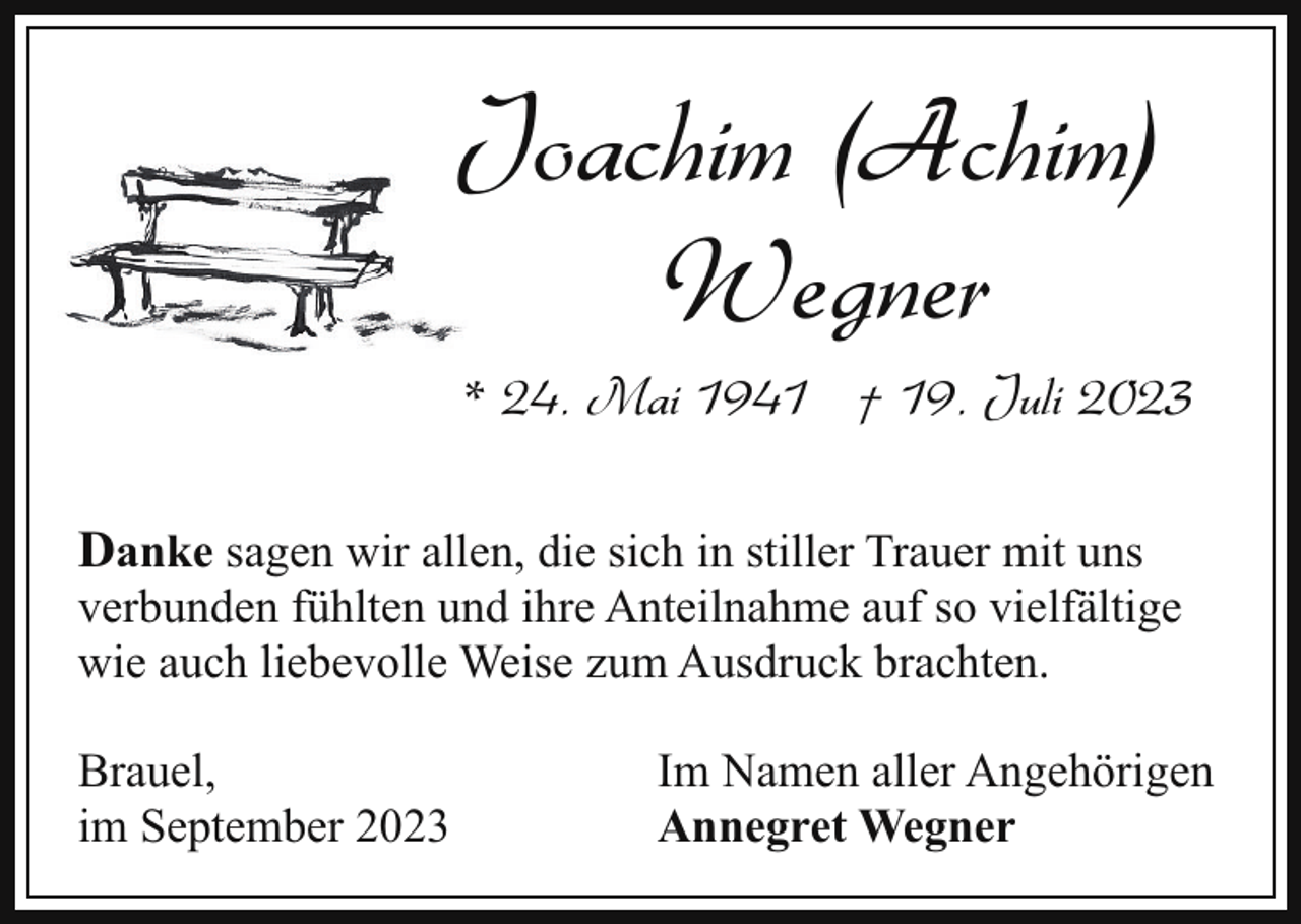 <p>Joachim (Achim)<br />J<br />Wegner<br />* 24. Mai 1941 † 19. Juli 2023<br />Danke sagen wir allen, die sich in stiller Trauer mit uns</p><p>verbunden fühlten und ihre Anteilnahme auf so vielfältige<br />wie auch liebevolle Weise zum Ausdruck brachten.<br />Brauel,<br />im September 2023</p><p>Im Namen aller Angehörigen<br />Annegret Wegner</p>