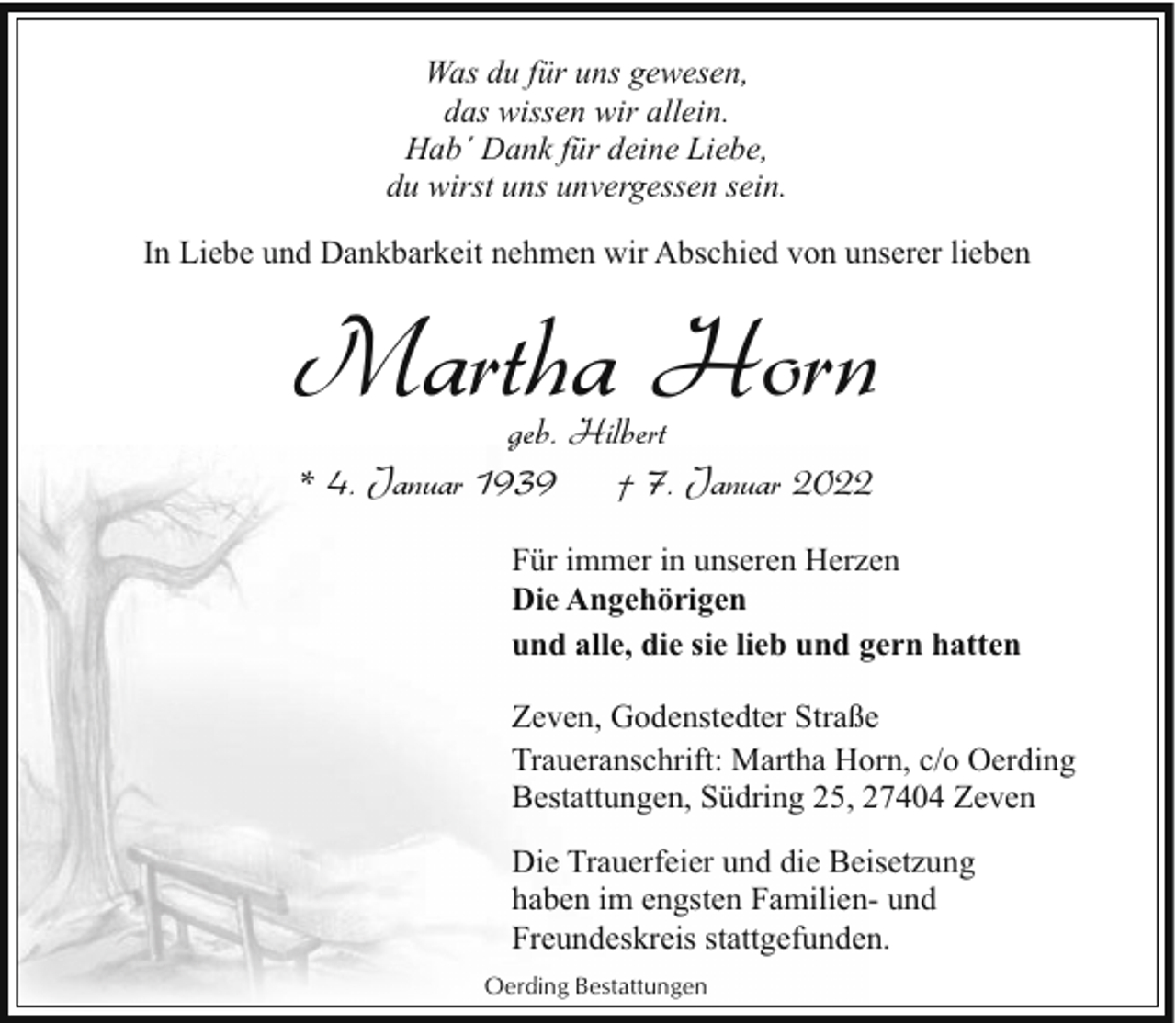 <p>Was du für uns gewesen,<br />das wissen wir allein.<br />Hab´ Dank für deine Liebe,<br />du wirst uns unvergessen sein.<br />In Liebe und Dankbarkeit nehmen wir Abschied von unserer lieben</p><p>Martha Horn<br />geb. Hilbert<br />* 4. Januar 1939<br />† 7. Januar 2022</p><p>Für immer in unseren Herzen<br />Die Angehörigen<br />und alle, die sie lieb und gern hatten<br />Zeven, Godenstedter Straße<br />Traueranschrift: Martha Horn, c/o Oerding<br />Bestattungen, Südring 25, 27404 Zeven<br />Die Trauerfeier und die Beisetzung<br />haben im engsten Familien- und<br />Freundeskreis stattgefunden.<br />Oerding Bestattungen</p>