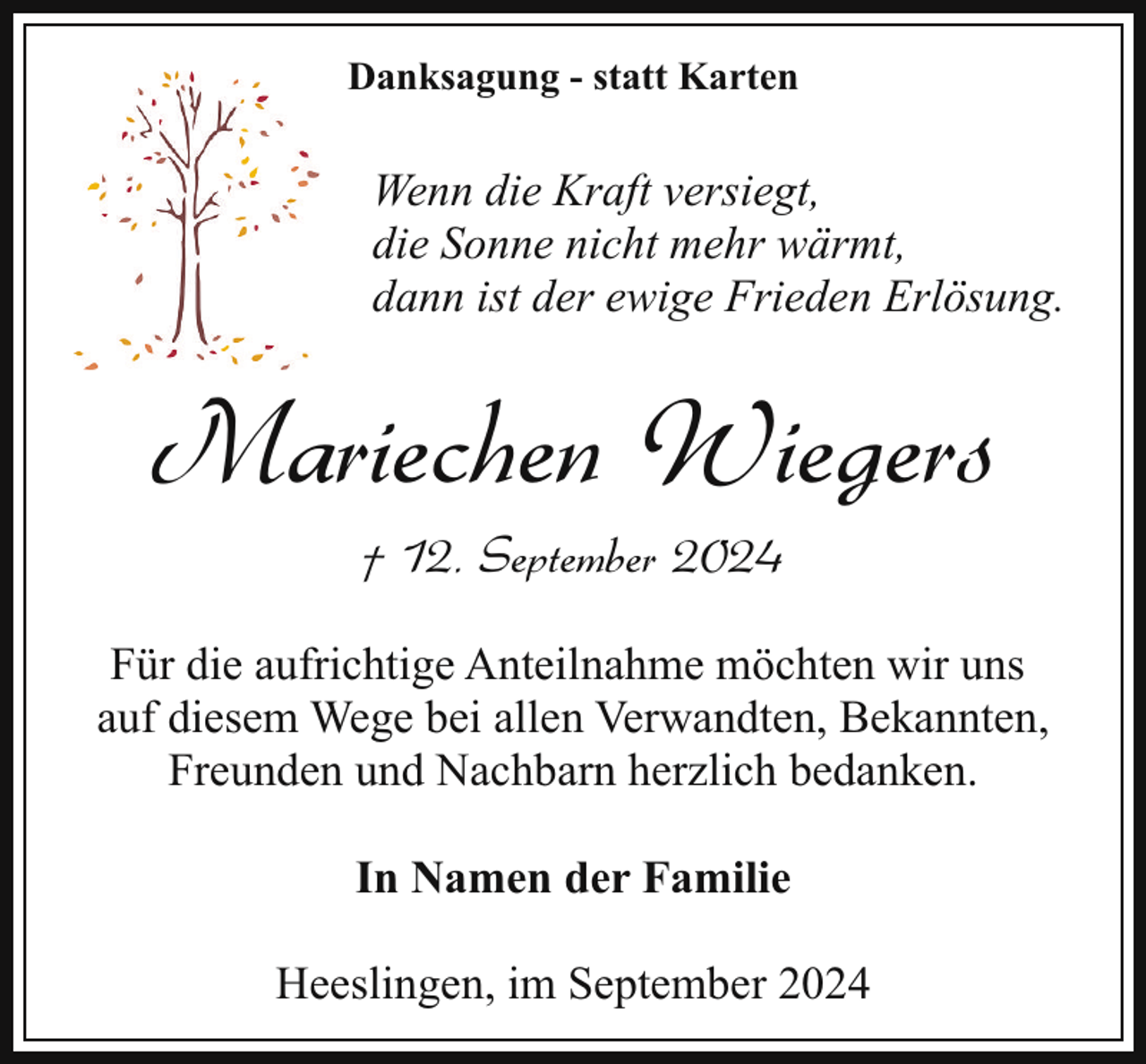 <p>Danksagung - statt Karten</p><p>Wenn die Kraft versiegt,<br />die Sonne nicht mehr wärmt,<br />dann ist der ewige Frieden Erlösung.</p><p>Mariechen Wiegers<br />† 12. September 2024</p><p>Für die aufrichtige Anteilnahme möchten wir uns<br />auf diesem Wege bei allen Verwandten, Bekannten,<br />Freunden und Nachbarn herzlich bedanken.<br />In Namen der Familie<br />Heeslingen, im September 2024</p>