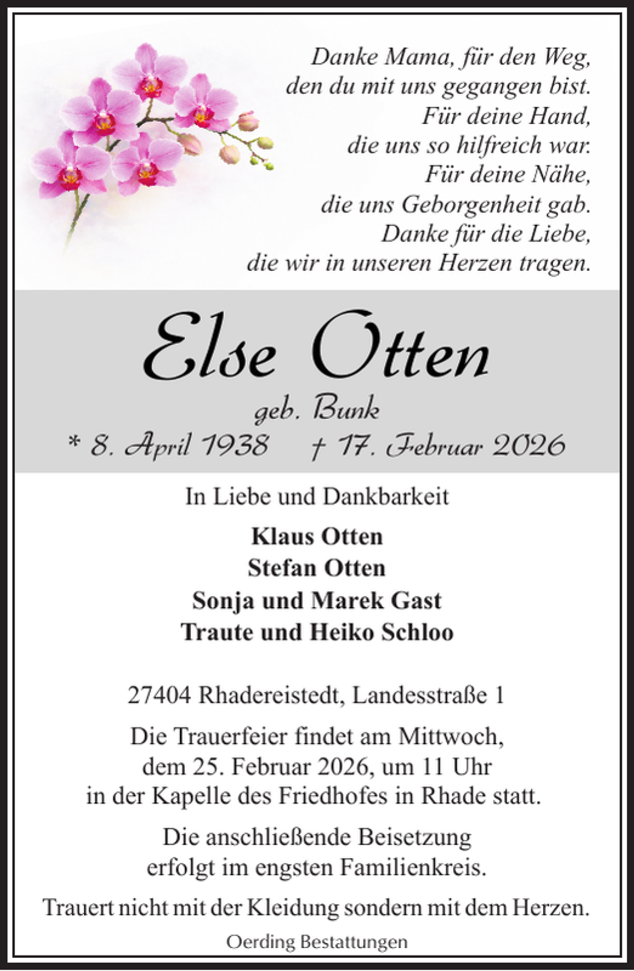<p>Danke Mama, für den Weg,<br />den du mit uns gegangen bist.<br />Für deine Hand,<br />die uns so hilfreich war.<br />Für deine Nähe,<br />die uns Geborgenheit gab.<br />Danke für die Liebe,<br />die wir in unseren Herzen tragen.</p><p>Else Otten<br />geb. Bunk</p><p>* 8. April 1938</p><p>† 17. Februar 2026</p><p>In Liebe und Dankbarkeit<br />Klaus Otten<br />Stefan Otten<br />Sonja und Marek Gast<br />Traute und Heiko Schloo<br />27404 Rhadereistedt, Landesstraße 1<br />Die Trauerfeier findet am Mittwoch,<br />dem 25. Februar 2026, um 11 Uhr<br />in der Kapelle des Friedhofes in Rhade statt.<br />Die anschließende Beisetzung<br />erfolgt im engsten Familienkreis.<br />Trauert nicht mit der Kleidung sondern mit dem Herzen.<br />Oerding Bestattungen</p>