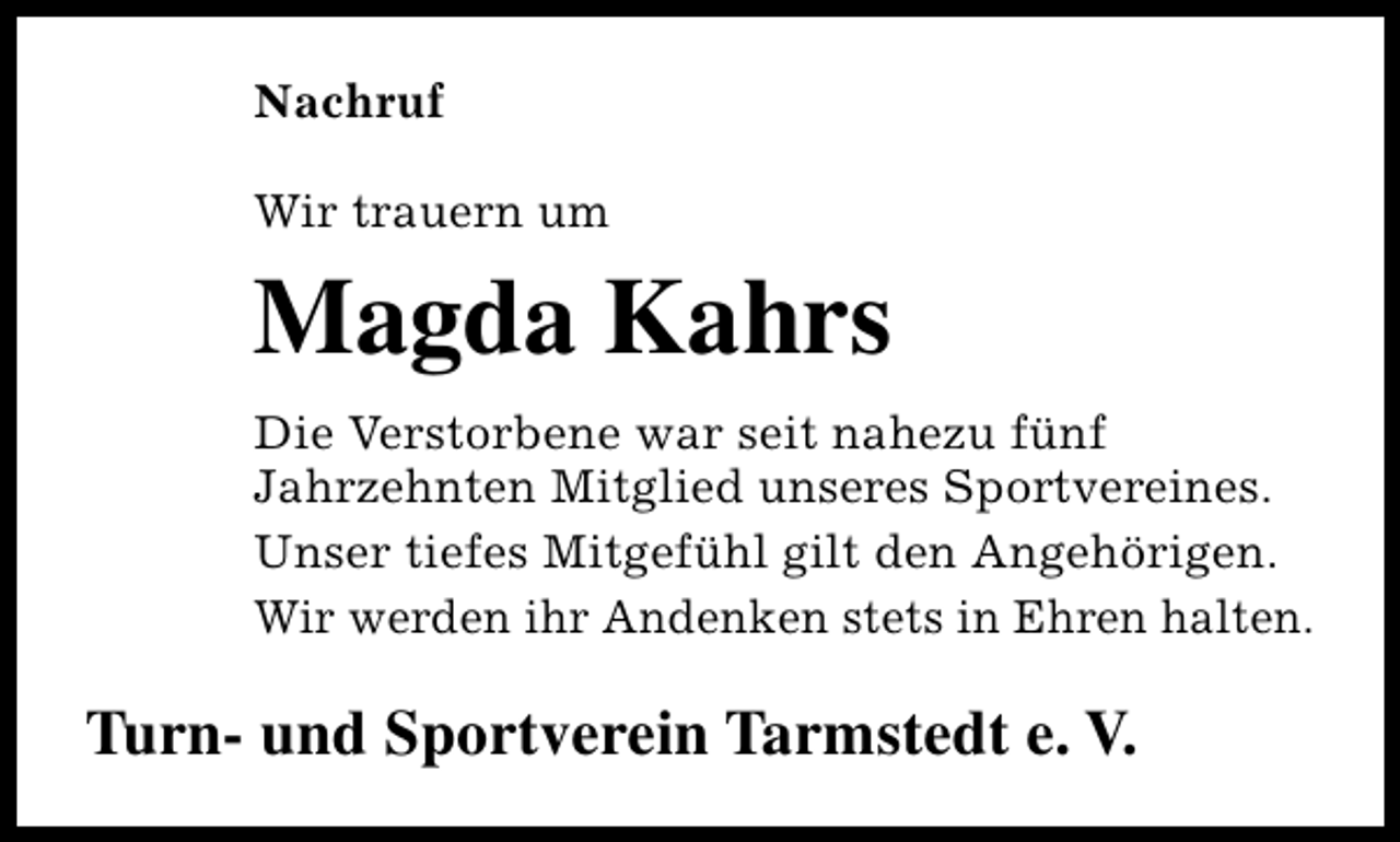 <p>Nachruf<br />Wir trauern um</p><p>Magda Kahrs<br />Die Verstorbene war seit nahezu fünf<br />Jahrzehnten Mitglied unseres Sportvereines.<br />Unser tiefes Mitgefühl gilt den Angehörigen.<br />Wir werden ihr Andenken stets in Ehren halten.</p><p>Turn- und Sportverein Tarmstedt e. V.</p>